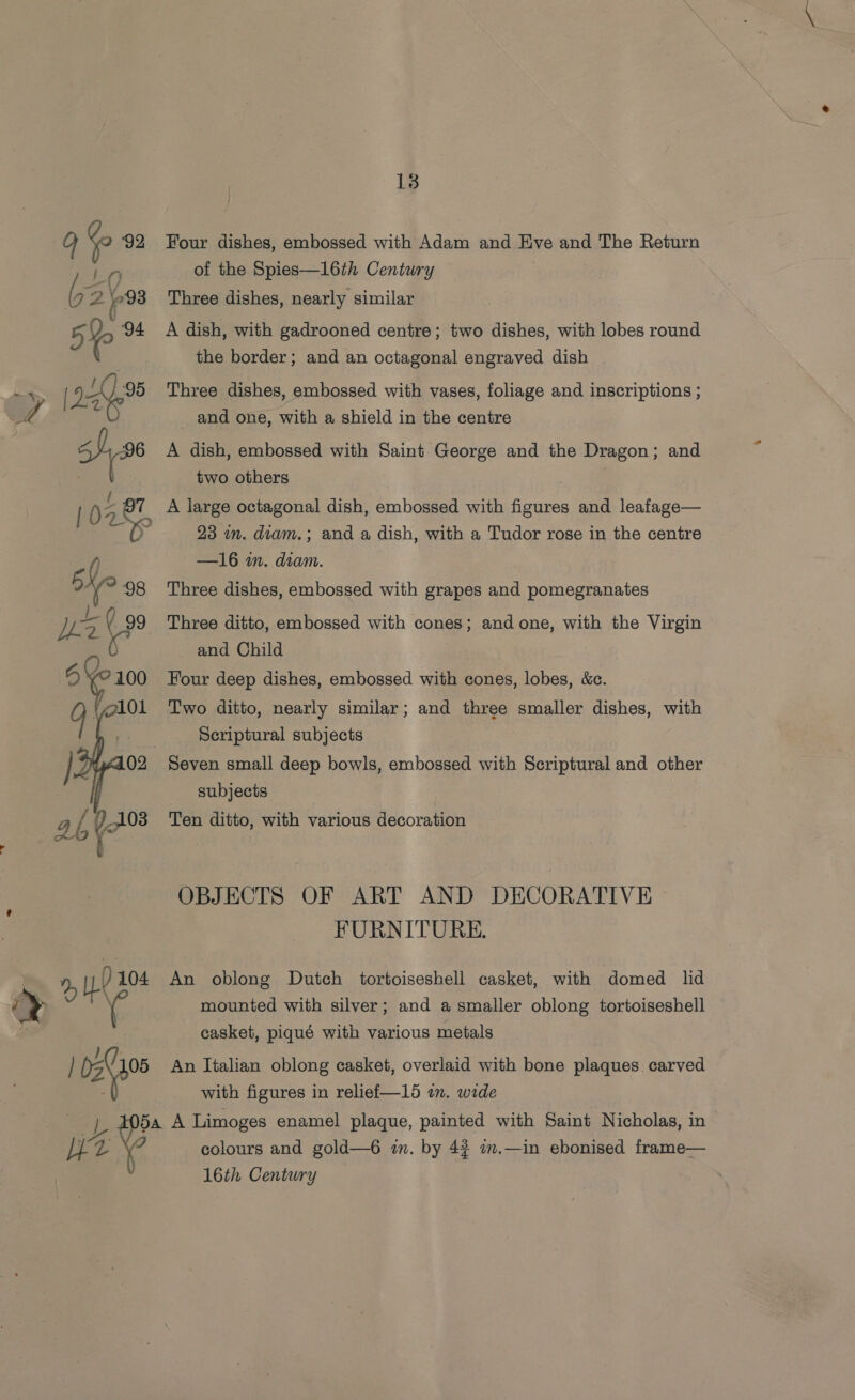  Four dishes, embossed with Adam and Eve and The Return Three dishes, nearly similar A dish, with gadrooned centre; two dishes, with lobes round the border; and an octagonal engraved dish | Three dishes, embossed with vases, foliage and inscriptions ; _ and one, with a shield in the centre A dish, embossed with Saint George and the Dragon; and two others A large octagonal dish, embossed with figures and leafage— 23 in. diam.; and a dish, with a Tudor rose in the centre —16 in. diam. Three dishes, embossed with grapes and pomegranates Three ditto, embossed with cones; and one, with the Virgin and Child Four deep dishes, embossed with cones, lobes, &amp;c. Two ditto, nearly similar; and three smaller dishes, with Scriptural subjects subjects Ten ditto, with various decoration OBJECTS OF ART AND DECORATIVE FURNITURE. An oblong Dutch tortoiseshell casket, with domed lid mounted with silver; and a smaller oblong tortoiseshell casket, piqué with various metals An Italian oblong casket, overlaid with bone plaques carved with figures in relief—15 in. wide colours and gold—6 in. by 4# 7.—in ebonised frame— 16th Centwry