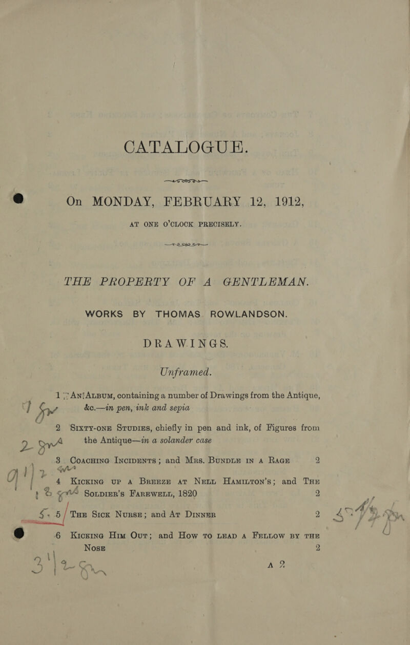 CATALOGED.  @ On MONDAY, FEBRUARY 12, 1912, AT ONE O'CLOCK PRECISELY. 7.2 S22 2 THE PROPERTY OF A GENTLEMAN. WORKS BY THOMAS. ROWLANDSON. DRAWINGS. Unframed. 1 7 An{AxBouM, containing a number of Drawings from the Antique, C } od &amp;e.—in pen, ink and sepia : a 2 Srxry-one Srupizs, chiefly in pen and ink, of Figures from vb OyA the Antique—in a solander case - 3 : 3. Coacuine IncipENTs; and Mrs. BunDLE IN 4 RaGeE 2 : Oh Ad} y ci [ 4 Kicking up A Breeze at Nett Haminton’s; and THE i y ‘ : % YY Sonpier’s FAREWELL, 1820 2 © S$. 6/ Tue Sick Nourse; and At Dinner 9 @ 6 Kicsina Him Out; and How To Leap A FELLOW BY THE Nose 2 4% ; ra ,j 9s % 7 Ks C~ Ty