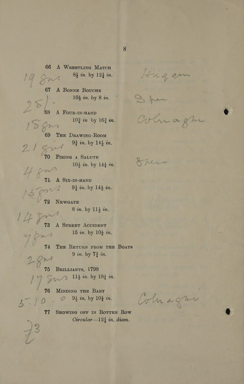 66 A Wrestuing Marcu F 84 an. by 12} m. 67 A Bonne Bovucne 103 in. by 8 in. <—s f oa - 68 A Four-1n-HAND | 103 in by 163 in. ANA 69 THE Drawinc-Room 92 wn. by 144 im. “70 Frrine a Sature Q 104 in. by 144 im. OF ten 71 =A Srx-In-HAND / g 94 am. by 144 am. 72 NEWGATE 8 an. by 114 a. 73 A Srreer ACCIDENT 15 wn. by 104 m. 74 Tue Rerurn FROM THE Boats +e oe, 9am. by 72 m. . 95 Brinuiants, 1798 1 @&amp;* 114 m. by 183 mm. 76 MINDING THE BaBy ght \ . 2 Yb im, by 104 im. “arn 77 SHOWING OFF IN Rotren Row Corcular—124 im. diam.