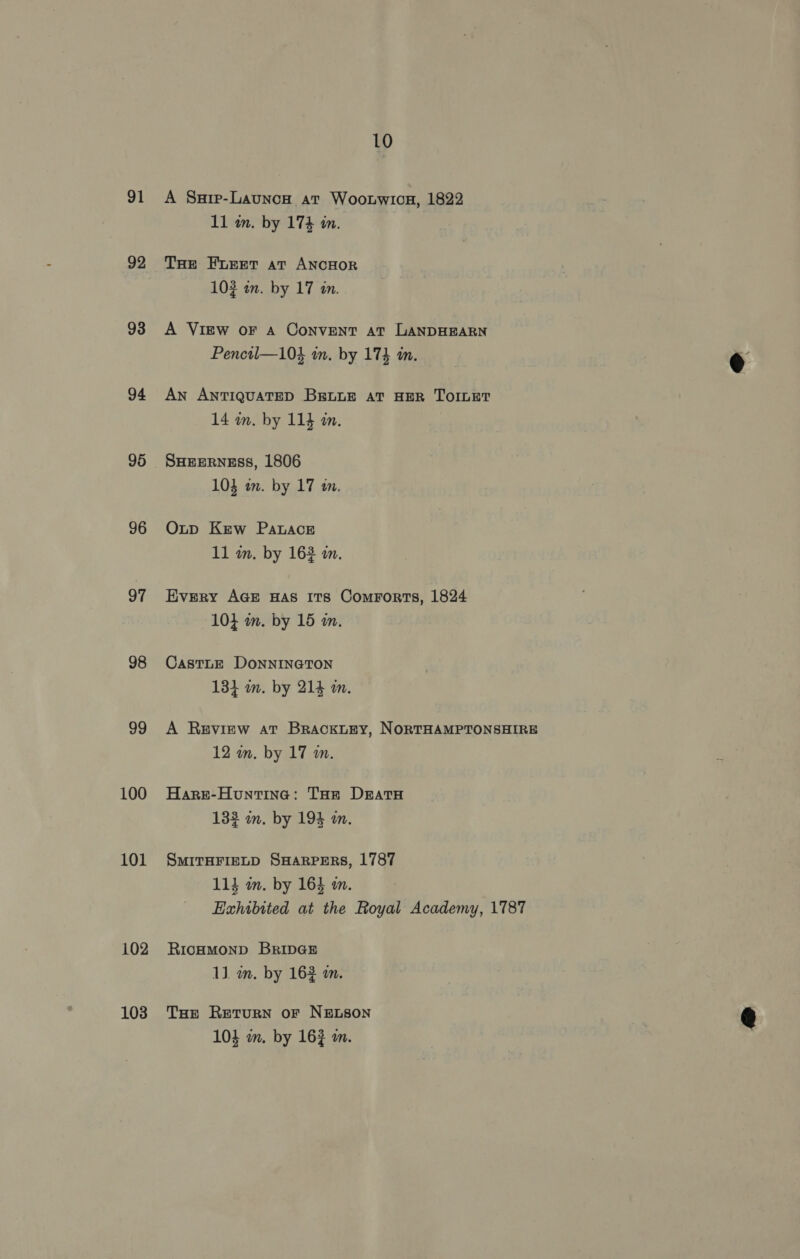 91 92 93 94 95 96 97 98 99 100 101 102 103 10 A Surp-Launcon ar Woonwion, 1822 11 wm. by 17% in. THe Furet at ANCHOR 102 in. by 17 an... A View oF a Convent at LANDHEARN Penctl—104 in. by 174 am. An ANTIQUATED BELLE AT HER TOILET 14 wn. by 114 an. SHEERNESS, 1806 103 an. by 17 in. Oxtp Kew Patace 11 in. by 163 am. Every AGE HAS ITs Comrorts, 1824 104 wm. by 15 m. CastLE DoNNINGTON 134 m. by 214 i. A Review at BracktEy, NORTHAMPTONSHIRE 12 an. by 17 m. Haret-Hountine: THe Drata 132 wm. by 194 a. SMITHFIELD SHARPERS, 1787 114 in. by 164 mm. Exhibited at the Royal Academy, 1787 RICHMOND BRIDGE 1]. wm. by 162 m. THE Return or NELSON