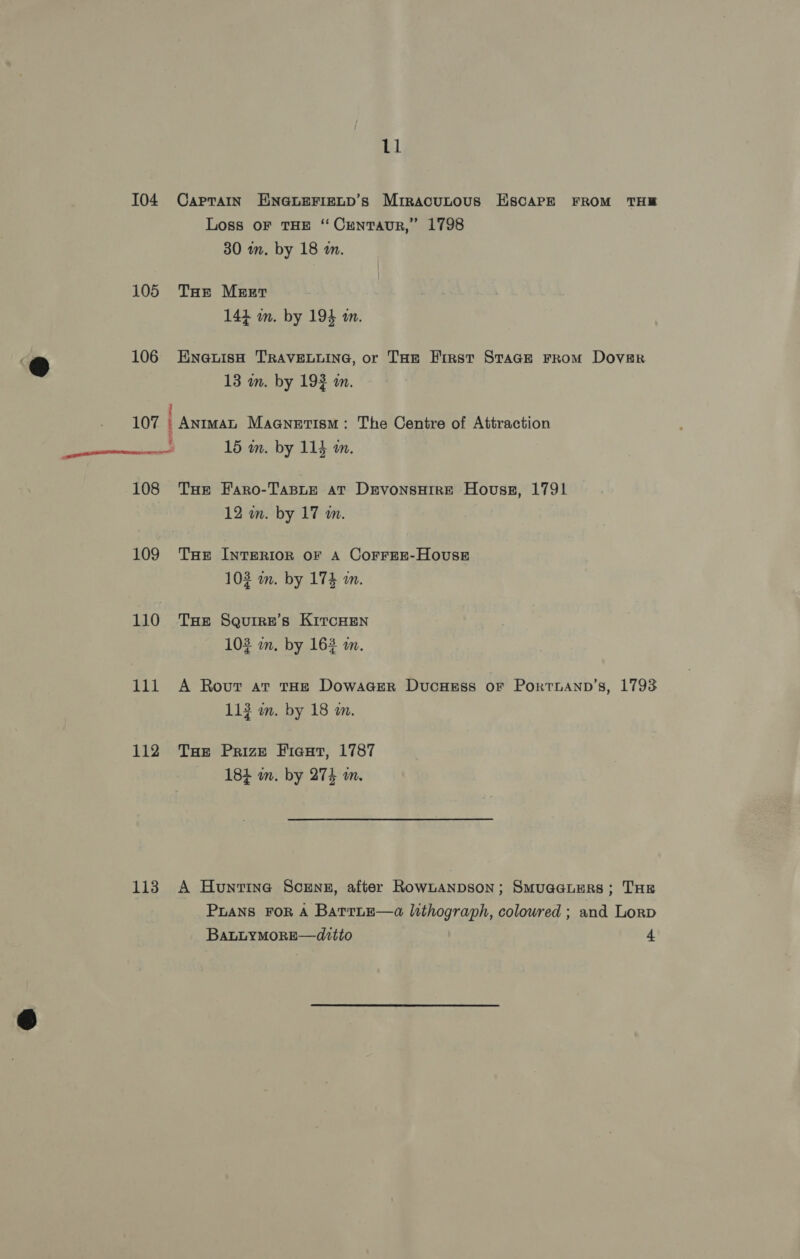 104 Caprain ENGLEFIELD’s Mrracutous EscarPE FROM THB Loss oF THE “ CrNTAUR,” 1798 30 in. by 18 an. 105 Tas Meer 144 m. by 194 m. Ga 106 HEnaeuisH TRAVELLING, or THe First STaGE FROM DoveR @ , 13 wn. by 19} am. 107 : AnimMaL Maanetism: The Centre of Attraction ee 15 wn. by 114 mm. 108 THe Faro-Taste at DevonsHire Hovss, 1791 12 wm. by 17 m. 109 THe IntTeRIoR OF A CorreE-HousE 103 wm. by 174 a. 110 THe Seurre’s KircHen 103 im, by 163 am. 111 A Rout at tHe Dowager DucHess oF Portnann’s, 1793 113 wm. by 18 an. 112 THe Prize Fiexut, 1787 184 m. by 274 m. 113 A Huntine Scrnsz, after RowLanpson; Smuaauers; THE PLANS FOR A BarruE—a lithograph, coloured ; and Lorp BALLYMORE—dttto 4