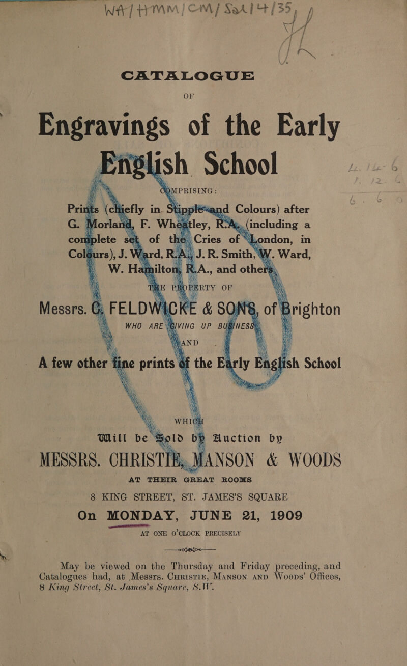 Wer] HMM | CM] S914 1/35, 7 CATALOGUE eens of the Early slish School Gi 0 ee      nid, F. Whest “(ie RY «(including a et of th Be Cries of “I .ondon, in ; 1 he RA i J.R. Smith, W eo hi RA, and others iF s a ¥ 8 KING STREET, ST. JAMES’S SQUARE On MONDAY, JUNE 21, 1909 gat AT ONE O'CLOCK PRECISELY —00 $¢{0-0—_—__ May be viewed on the Thursday and Friday preceding, and Catalogues had, at Messrs. Curistiz, Manson anp Woops’ Offices, 8 King Street, St. James’s Square, S.W.