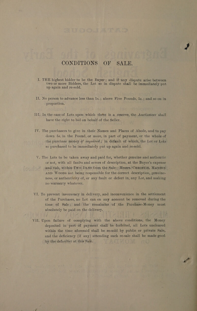 CONDITIONS OF SALE. THE highest bidder to be the Buyer ; and if any dispute arise between two or more Bidders, the Lot so in dispute shall be immediately put up again and re-sold. No person to advance less than ls. ; above Five Pounds, 5s. ; and so on in proportion, In the case of Lots upon which there is a reserve, the Auctioneer shall have the right to bid on behalf of the Seller. The purchasers to give in their Names and Places of Abode, and to pay down 5s. in the Pound, or more, in part of payment, or the whole of the purchase money @f required ; in default of which, the Lot or Lots: so purchased to be immediately put up again and re-sold. or not, with all faults and errors of description, at the Buyer’s expense and risk, within: Two: Days from the Sale; ‘Messrs. ‘CHRISTIE, MANSON: - AND Woops not being responsible for the correct description, genuine- ness, or authenticity of, or any fault or defect in, any Lot, and making no warranty whatever. of the Purchases, no Lot can on any account be removed during the time of Sale; and ‘the remainder ‘of the Purchase-Money must absolutely be paid on the delivery. Upon failure of ‘complying with the above conditions, the Money deposited in’ part: of payment shall be forfeited, all Lots uncleared within the time aforesaid shall be re-sold by public or private Sale, and the deficiency Gf any) attending such re-sale shall be made good by the defaulter at this Sale.