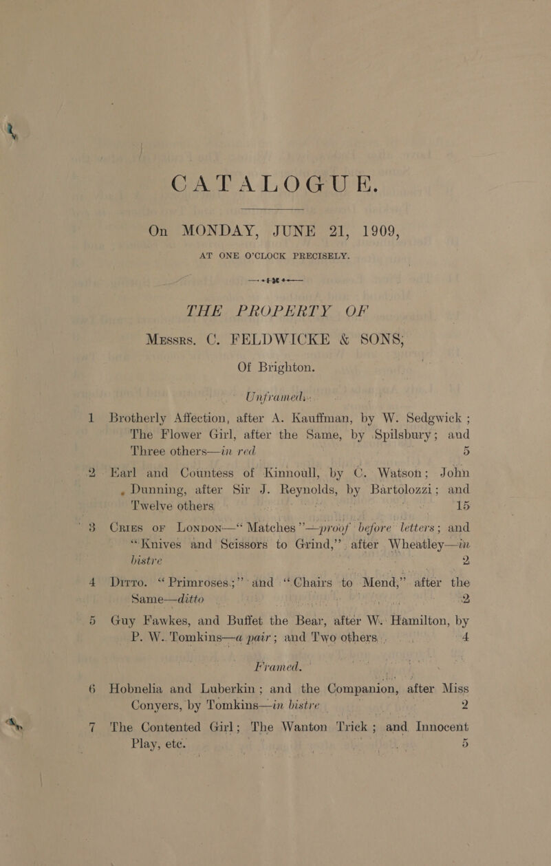 bo Or Ces A ,O.Geurk. On MONDAY, JUNE 21, 1909, AT ONE O’CLOCK PRECISELY. —+ + $36 #-—_ VHE. PROPERTY , OF Messrs. C. FELDWICKE &amp; SONS; Of Brighton. Unframed: Brotherly Affection, after A. Kauffman, by W. Sedgewick ; The Flower Girl, after the Same, by tat and Three others—in red_ 5 . Dunning, after Sir J. ae by Bartolozzi ; and Twelve others. ie ah ann 15 Cries oF Lonpon—‘ ae rig fod ‘before letters; and “Knives and Scissors to Grind, if after Wheatley—in bistre 9, Drrro. ' “ Primroseés:;’’* diad “Chairs a after the Same—ditto i ; 2 Guy Fawkes, and Buffet the pile after W. Hamilton, by P. W.. Tomkins—a par ; and Two others. 4 Framed. Hobnelia and Luberkin; and the Companion, after Miss Conyers, by Tomkins—in bistre “hha 2 The Contented Girl; ‘The Wanton Trick ; and Innocent ~ Play; C0G. .155 | | Relat 5