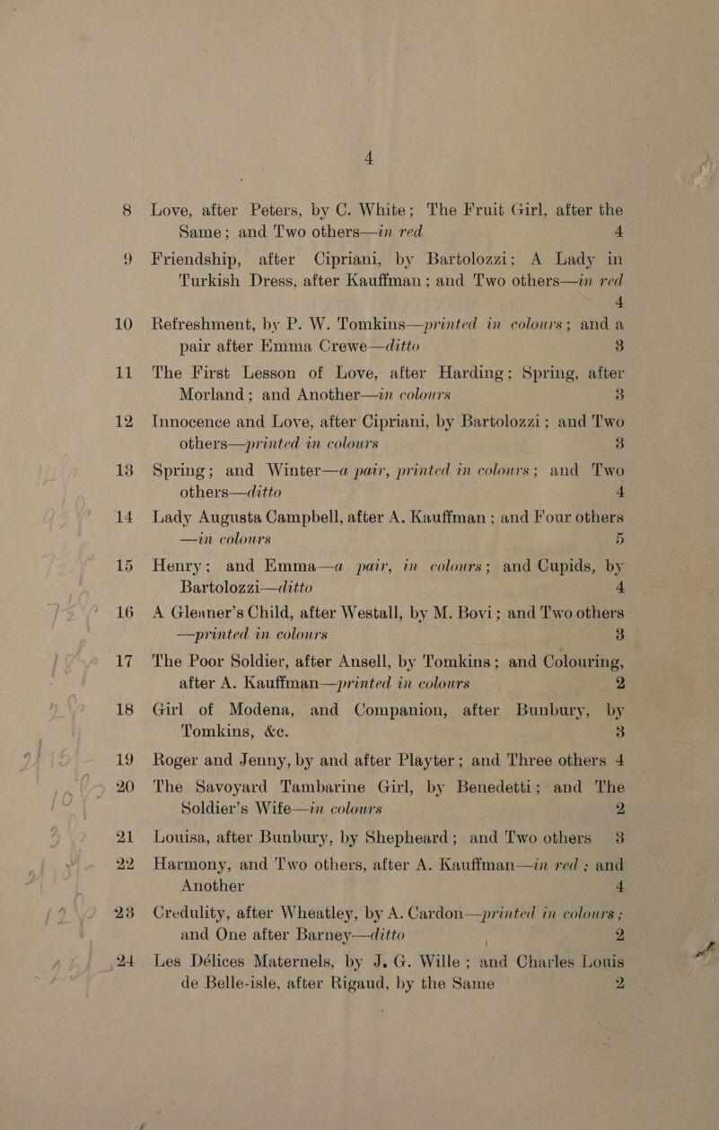 9 10 11 12 16 17 18 19 20 28 24 Love, after Peters, by C. White; The Fruit Girl, after the Same; and T'wo others—in red 4 Friendship, after Cipriani, by Bartolozzi; A Lady in Turkish Dress, after Kauffman; and Two others—in red 4 Refreshment, by P. W. Tomkins—printed in colours; and a pair after Emma Crewe—ditto 3 The First Lesson of Love, after Harding; Spring, after Morland; and Another—in colows 3 Innocence and Love, after Cipriani, by Bartolozzi; and Two others—printed in colours 3 Spring; and Winter—a pair, printed in colours; and Two others—ditto 4 Lady Augusta Campbell, after A. Kauffman ; and Four others —in colours fone Henry; and KEmma—a pair, in colours; and Cupids, by Bartolozzi—ditto 4 A Gleaner’s Child, after Westall, by M. Bovi; and Two others - —printed im colours 3 The Poor Soldier, after Ansell, by Tomkins; and Colouring, after A. Kauffman—printed in colours 2 Girl of Modena, and Companion, after Bunbury, by Tomkins, &amp;e. 3 Roger and Jenny, by and after Playter; and Three others 4 The Savoyard Tambarine Girl, by Benedetti; and The Soldier’s Wife—in colours 2 Louisa, after Bunbury, by Shepheard; and Two others 38 Harmony, and Two others, after A. Kauffman—in red ; and Another 4 Credulity, after Wheatley, by A. Cardon—printed in colours ; and One after Barney—ditto | 2 Les Délices Maternels, by J. G. Wille ; and Charles Louis 