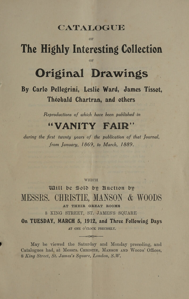 The Highly Interesting Collection Original Drawings By Carlo Pellegrini, Leslie Ward, James Tissot, Theobald Chartran, and others Reproductions of which have been published in “VANITY FAIR” during the first twenty years of the publication of that Journal, from January, 1869, to March, 1889. WHICH Will be Sold by Auction by MESSRS. CHRISTIE, MANSON &amp; WOODS AT THEIR GREAT ROOMS 8 KING STREET, ST. JAMES’S SQUARE On TUESDAY, MARCH 5, 1912, and Three Following Days AT ONE 0’CLOCK PRECISELY. ——otttoo—— May be viewed the Saturday and Monday preceding, and Catalogues had, at Messrs. Curistiz, Manson anp Woops’ Offices, 8 King Street, St. James’s Square, London, S.W.