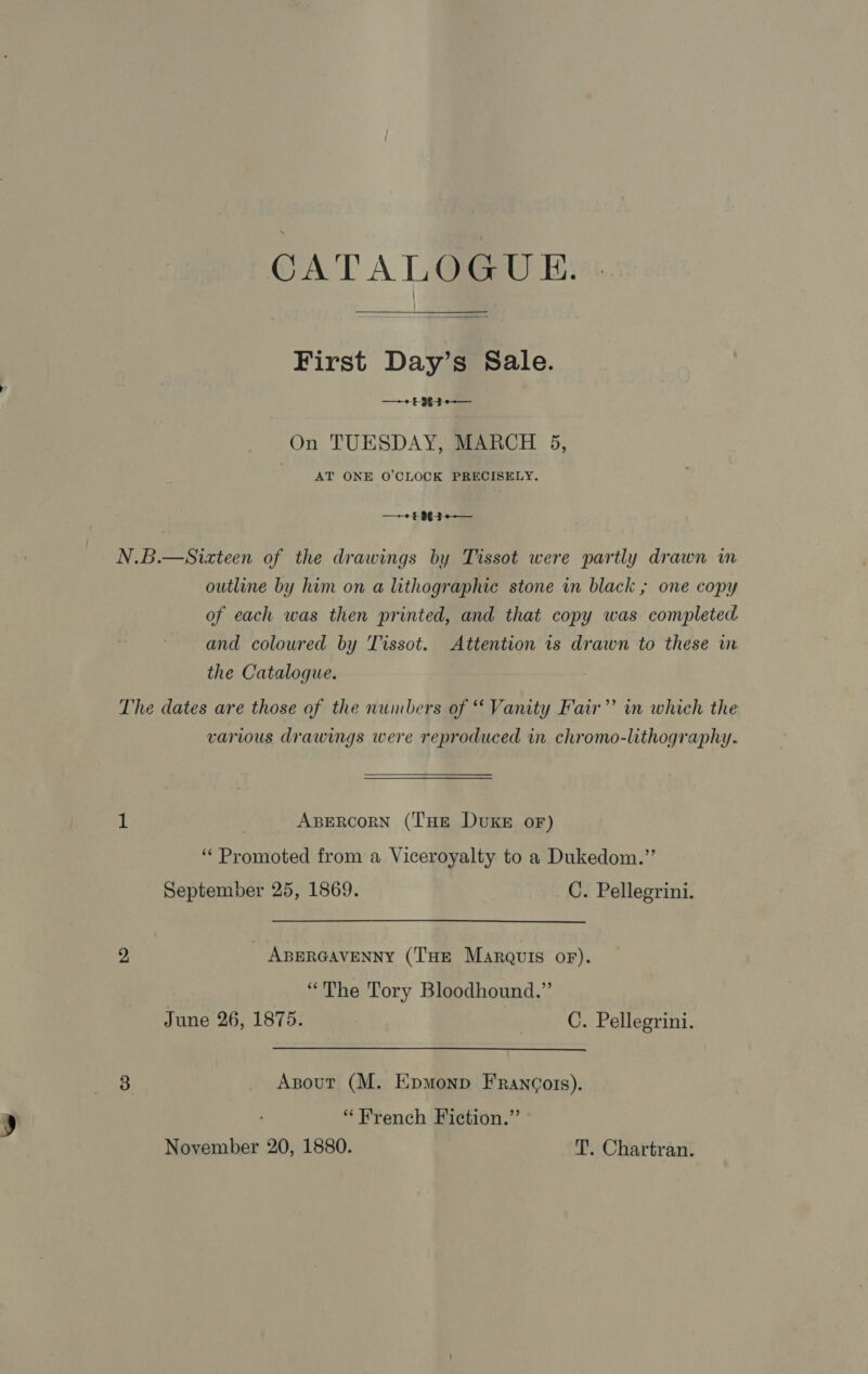 First Day’s Sale. —~+ £983 On TUESDAY, MARCH 5, AT ONE O'CLOCK PRECISELY. N.B.—Sixteen of the drawings by Tissot were partly drawn m outline by him on a lithographic stone in black ; one copy of each was then printed, and that copy was completed. and coloured by Tissot. Attention 1s drawn to these im the Catalogue. The dates are those of the numbers of “Vanity Faw ’’ in which the various drawings were reproduced in chromo-lithography. 1 Apercorn (THE DuKE oF) ‘Promoted from a Viceroyalty to a Dukedom.”’ September 25, 1869. _C. Pellegrini. 2 ABERGAVENNY (THE Marquis oF). “The Tory Bloodhound.” June 26, 1875. C. Pellegrini. 8 Axsout (M. Epmonp FRan¢ors). “French Fiction.”