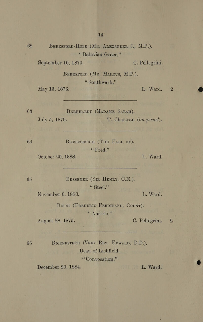 62 63 64 65 66 14 BrresrorD-Hore (Mr. Auexanper J., M.P.). “ Batavian Grace.” September 10, 1870. C. Pellegrini. Beresrorp. (Mr. Marcus, M.P.). “ Southwark.” BERNHARDT (MADAME SARAH). July 5, 1879. T. Chartran (on panel). BessporoucH (THE EArt oF). “ Fred.” BrssEMER (Srr Henry, C.E.). “ Steel.” Brust (Freperic FERDINAND, Count). ** Austria.” BickerstETH (VERY Rev. Epwarp, D.D.), Dean of Lichfield. ‘ Convocation.” December 20, 1884. L. Ward.