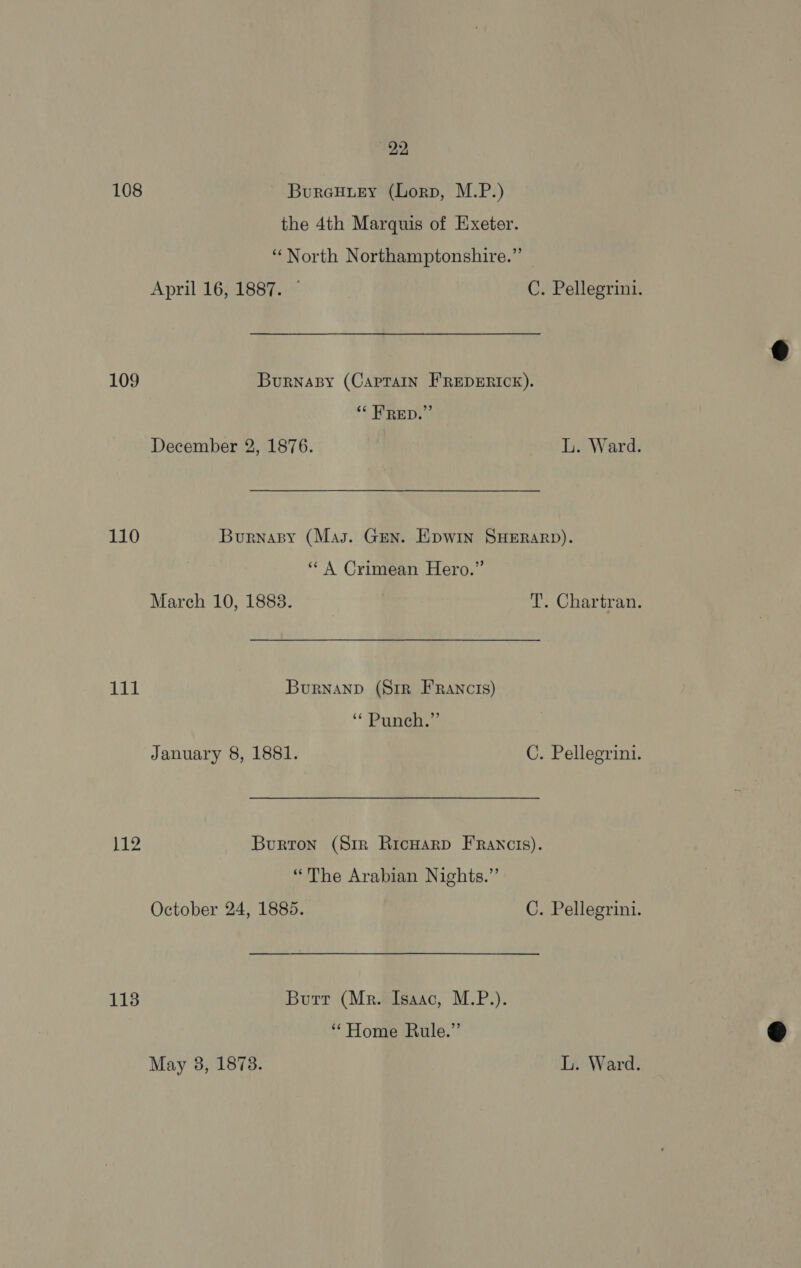 108 Bureuuey (Lorp, M.P.) the 4th Marquis of Exeter. “North Northamptonshire.” | April 16, 1887. ~ C. Pellegrini. 109 Burnapy (Captain FREDERICK). “‘ FRED.” December 2, 1876. L. Ward. 110 Burnapy (Mas. Gen. Epwin SHERARD). ‘* A Crimean Hero.” March 10, 1883. T. Chartran. BES Burnanp (Sir FRancis) “ Punch.” January 8, 1881. C. Pellegrini. Lao Burton (Srr RicwarD FRancis). “The Arabian Nights.” October 24, 1885. C. Pellegrini. 113 Butt (Mr. Isaac, M.P.). “Home Rule.” May 3, 1878. L. Ward.  