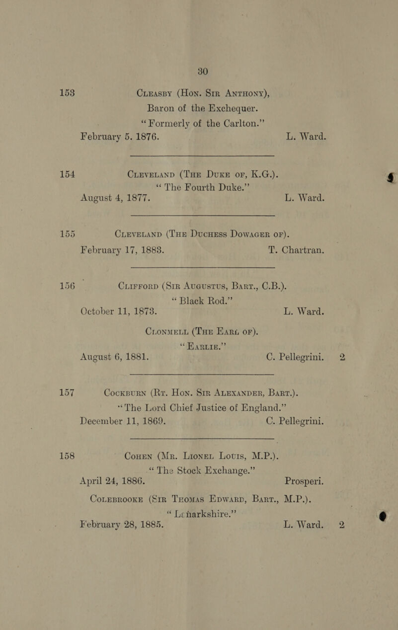 153 154 30 Cunaspy (Hon. Str ANTHONY), Baron of the Exchequer. “Formerly of the Carlton.” CLEVELAND (THE Duke or, K.G.). “The Fourth Duke.” CLEVELAND (THE DucHEss DowacGeEr oF). February 17, 1883. T. Chartran. Cuirrorp (Sir Auaeustrus, Bart., C.B.). ‘Black Rod.” October 11, 1873. L. Ward. CLonMELL (THE Hari or). ‘“ HARLIE.” August 6, 1881. C. Pellegrini. Cockpurn (Rr. Hon. Sir ALEXANDER, Bart.). ‘The Lord Chief Justice of England.” December 11, 1869. C. Pellegrini. CoHEN (Mr. Lionet Louis, M.P.). “The Stock Exchange.” April 24, 1886. Prosperi. CoLEBROOKE (€1R THomas Epwarp, Bart., M.P.). “ Lenharkshire.”’