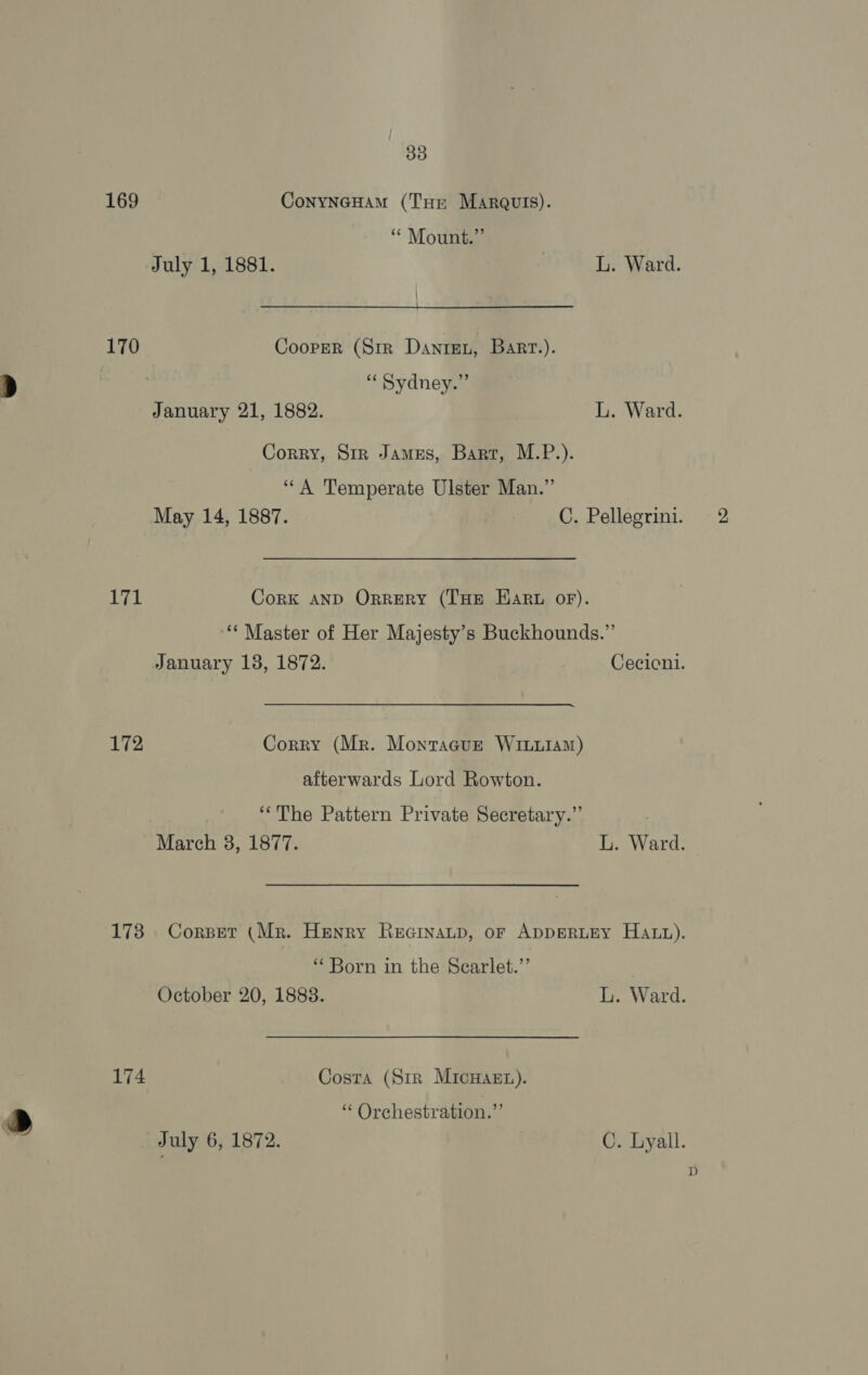  169 ConyNnGHAM (Tue Margulis). “* Mount.” July 1, 1881. L. Ward. 170 Cooper (Str Danren, Bart.). ,) “Sydney.” January 21, 1882. L. Ward. Corry, Sir James, Bart, M.P.). ““A Temperate Ulster Man.” igi Cork AND OrreryY (THE Ear oF). ‘“‘ Master of Her Majesty’s Buckhounds.”’ 172 Corry (Mr. Montagur Winuiam) afterwards Lord Rowton. ‘The Pattern Private Secretary.” ‘Born in the Searlet.’’ 174 Costa (Sir Micwasgt). » “ Orchestration.” | July 6, 1872. C. Lyall. D