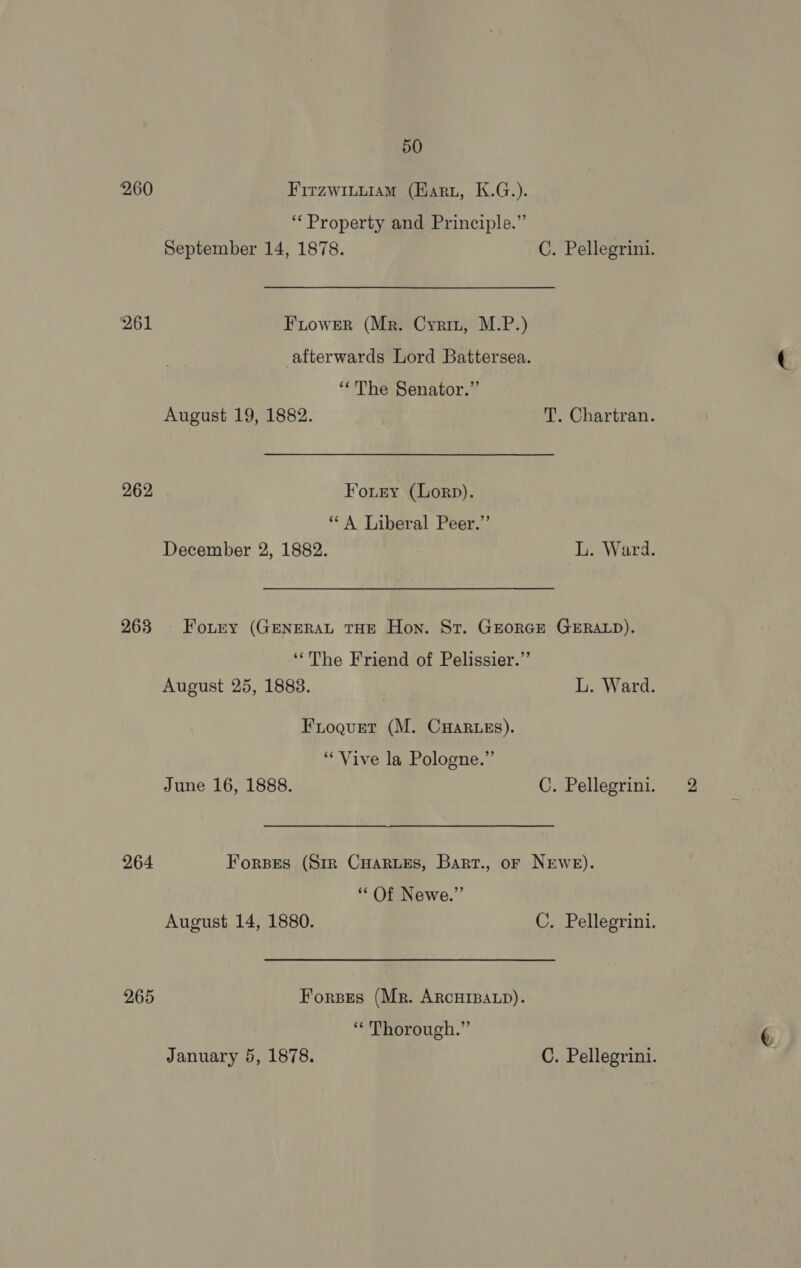 260 Firzwituiam (Karu, K.G.). ‘“‘ Property and Principle.” September 14, 1878. C. Pellegrini. 261 Fiower (Mr. Cyriz, M.P.) afterwards Lord Battersea. “The Senator.” August 19, 1882. T. Chartran. 262 Forry (Lorp). “A Liberal Peer.” December 2, 1882. L. Ward. 263 Fontry (GENERAL THE Hon. St. GEORGE GERALD). ‘‘The Friend of Pelissier.’’ August 25, 1883. L. Ward. Froqurt (M. CHARLES). “Vive la Pologne.” June 16, 1888. C. Pellegrini. 264 Forses (Sir Cuarues, Bart., or NEwe). “Of Newe.” August 14, 1880. C. Pellegrini. 265 Forses (Mr. ARCHIBALD). “Thorough.”