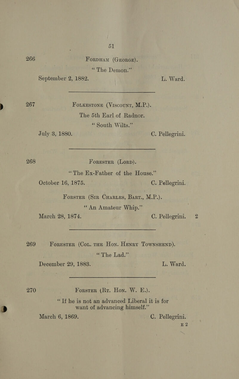 2.66 Forpuam (GEORGE). “The Demon.” September 2, 1882. L. Ward. 267 FoLKkestone (Viscount, M.P.). The 5th Earl of Radnor. * South Wilts.” July 3, 1880. C. Pellegrini. 268 ForestER (LorpD). “The Ex-Father of the House.” October 16, 1875. C. Pellegrini. Forster (Sir Cuarues, Bart., M.P.). ‘An Amateur Whip.” March 28, 1874. C. Pellegrini. 269 ForestER (Con. tHE Hon. Henry TowNsHEND). “The Lad.” December 29, 1883. ? L. Ward. 270 Forster (Rr. Hon. W. E.). “Tf he is not an advanced Liberal it is for want of advancing himself.” March 6, 1869. C. Pellegrini. E 2