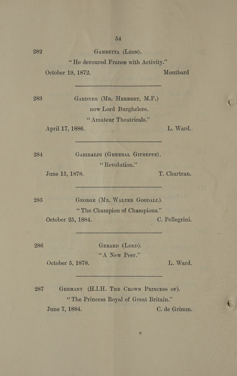 282 GAMBETTA (LEON). “He devoured France with Activity.” October 19, 1872. Montbard 283 GARDNER (Mr. Herpert, M.P.) now Lord Burghcelere. ‘“* Amateur Theatricals.”’ April 17, 1886. L. Ward. 284 GARIBALDI (GENERAL GIUSEPPE). ‘“* Revolution.” June 15, 1878. T. Chartran. 285 GrorGe (Mr. WauTeR GoopDaLt). “The Champion of Champions.” October 25, 1884. C. Pellegrini. 286 GeRarD (Lorp). ““A New Peer.” October 5, 1878. L. Ward. 287 Germany (H.J.H. THe Crown Princess or). “The Princess Royal of Great Britain.” June 7, 1884. C. de Grimm.