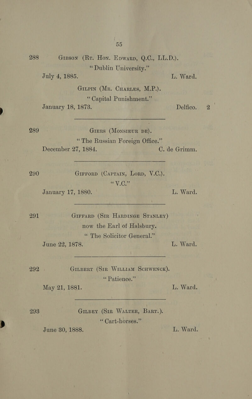 288 Gipson (Rr. Hon. Epwarp, Q.C., LL.D.). “Dublin University.” July 4, 1885. L. Ward. GinpIn (Mr. Cuaruzs, M.P.). “ Capital Punishment.” January 18, 1873. Delfico. 289 Griers (MonsIguR DB). “The Russian Foreign Office.” December 27, 1884. C. de Grimm. 250 GirrorD (Caprain, Lorp, V.C.). ey) ee January 17, 1880. L. Ward. 291 GIFFARD (Str HarpineGe STANLEY) now the Karl of Halsbury. ‘‘ The Solicitor General.” June 22, 1878. L. Ward. 292 Ginpert (Str WriuLiaM ScHWENCK). ** Patience.” May 21, 1881. L. Ward. 293 Ginpey (Sir Water, Bart.). ‘“ Cart-horses.” June 380, 1888. L. Ward.