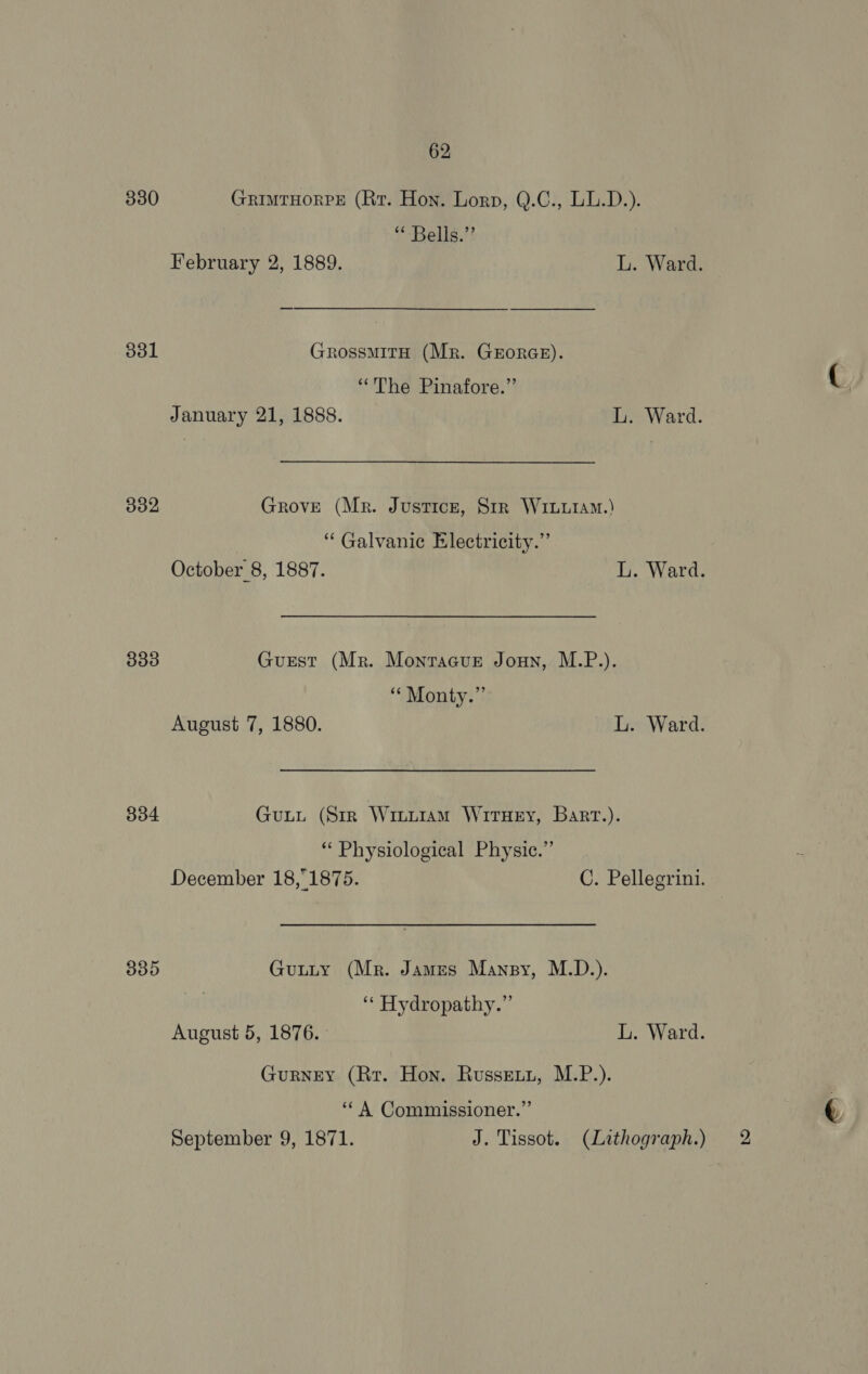 3380 GrimtHorPE (Rr. Hon. Lorp, Q.C., LL.D.). “ Bells.” February 2, 1889. L. Ward. 301 GrossMITH (Mr. GEORGE). “The Pinafore.” January 21, 1888. L. Ward. 332 GrovE (Mr. Justice, Srr Wriuiam.) ‘Galvanic Electricity.” October 8, 1887. L. Ward. 333 Gurest (Mr. Montacur Joun, M.P.). ‘“‘ Monty.” August 7, 1880. L. Ward. 8334 GuLL (Str WiiuiamM WitHeEy, Bart.). “Physiological Physie.”’ December 18,1875. C. Pellegrini. 335 Gutty (Mr. James Mansy, M.D.). | ‘* Hydropathy.”’ August 5, 1876. L. Ward. Gurney (Rr. Hon. Russet, M.P.). ‘“‘ A Commissioner.” September 9, 1871. J. Tissot. (Lithograph.) 2