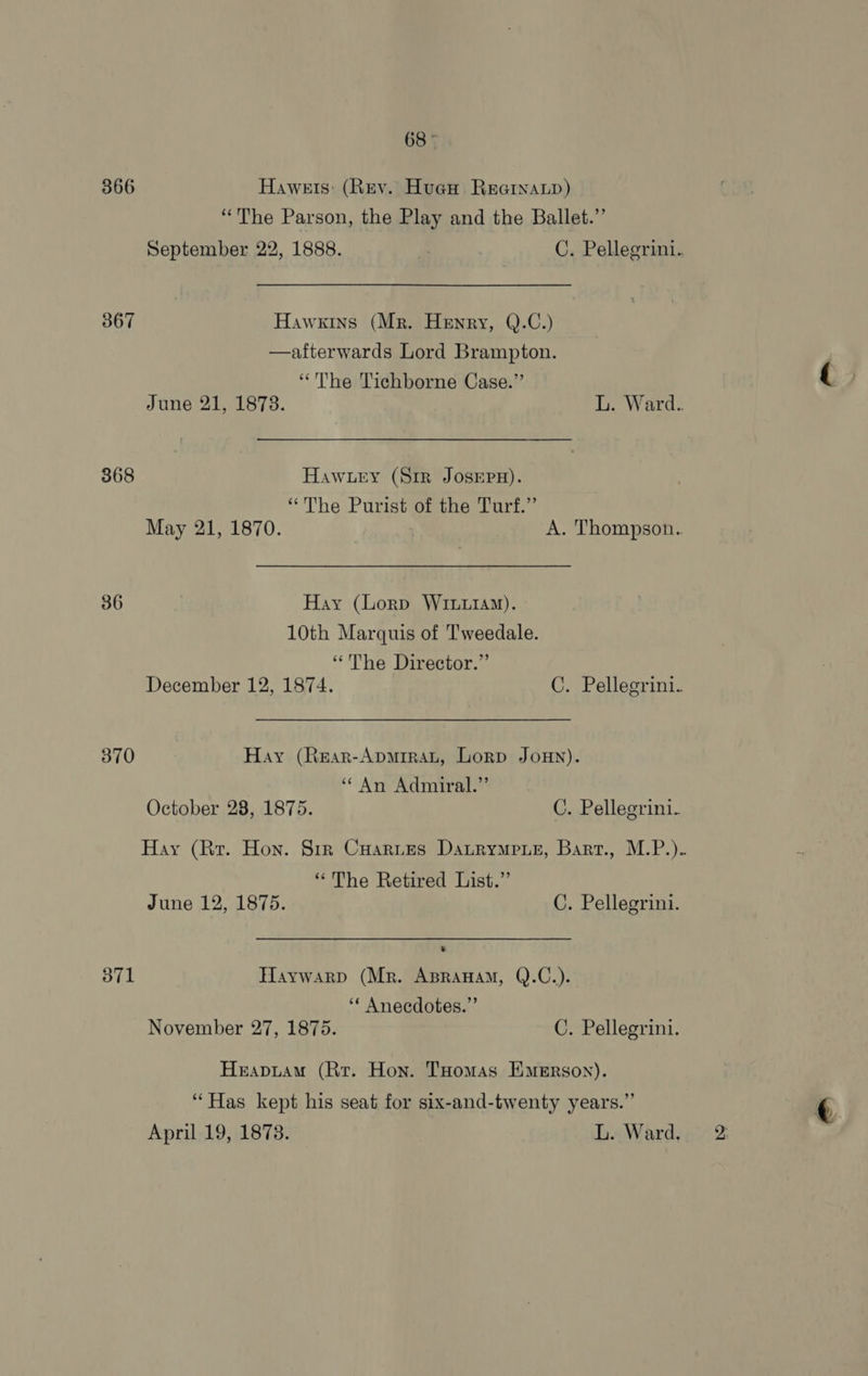 366 Hawets: (Rev. Hueu Reoinap) “The Parson, the Play and the Ballet.” September 22, 1888. | C. Pellegrini. 367 Hawkins (Mr. Henry, Q.C.)  afterwards Lord Brampton. “The Tichborne Case.” June 21, 1878. L. Ward.. 368 Hawzry (S1r JosepH). “The Purist of the Turf.” May 21, 1870. A. Thompson. 36 Hay (Lorp Wrtuiay). 10th Marquis of Tweedale. “The Director.” December 12, 1874. C. Pellegrini. 370 Hay (Rear-Apmuirat, Lorp Joun). ‘* An Admiral.”’ October 28, 1875. C. Pellegrini. Hay (Rr. Hon. Sir Cuartes Datrymeue, Bart., M.P.). “The Retired List.” June 12, 1875. C. Pellegrini. 371 Haywarp (Mr. Apranam, Q.C.). ‘* Anecdotes.” November 27, 1875. C. Pellegrini. Hrapuam (Rr. Hon. THomas Emerson). “Has kept his seat for six-and-twenty years.” April 19, 1878. L. Ward.