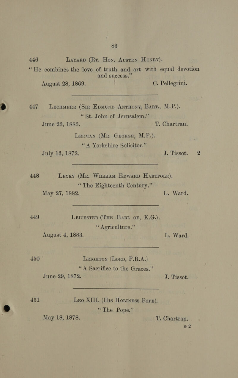 446 Layarp (Rr. Hon. Austen Henry). ‘“He combines the love of truth and art with equal devotion and success.” August 28, 1869. C. Pellegrini. 447 Lecumere (Sir Epmunp AntHony, Bart., M.P.). “St. John of Jerusalem.” June 23, 18838. T. Chartran. LEEMAN (Mr. Grorae, M.P.). “A Yorkshire Solicitor.” July 18, 1872. J. Tissot. 2 448 Lecxy (Mr. Wintiam Epwarp Harrpo.e). “The Eighteenth Century.” May 27, 1882. L. Ward. 449 Leicester (THE Earu or, K.G.). “ Agriculture.” August 4, 1883. L. Ward. 450 Leieuton (Lorp, P.R.A.) “A Sacrifice to the Graces.”’ June 29, 1872. J. Tissot. 451 Leo XIII. (His Houiness Pops). “The Pope.” May 18, 1878. T. Chartran. G2