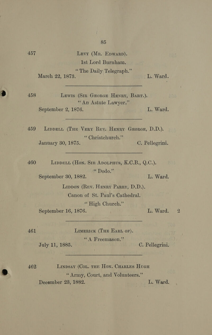 457 Levy (Mr. Epwarp). 1st Lord Burnham. “The Daily Telegraph.” 458 Lewis (Str Grorce Henry, Barr.). “An Astute Lawyer.” 459 Lippentu (THe Very Rey. Henry Groresr, D.D.). ‘* Christchurch.” January 30, 1875. C. Pellegrini. 460 Lippetu (Hon. Sir Apoupnus, K.C.B., Q.C.). “* Dodo.” September 30, 1882. L. Ward. Lippon (Rev. Henry Parry, D.D.). Canon of St. Paul’s Cathedral. sat High Chnurchy”’ 461 Limerick (THE Ear oF). ‘“‘ A Freemason.”’ July 11, 1885. C. Pellegrini. 462, Linpsay (Con. tHE Hon. Cuoartes Hucu “Army, Court, and Volunteers.”