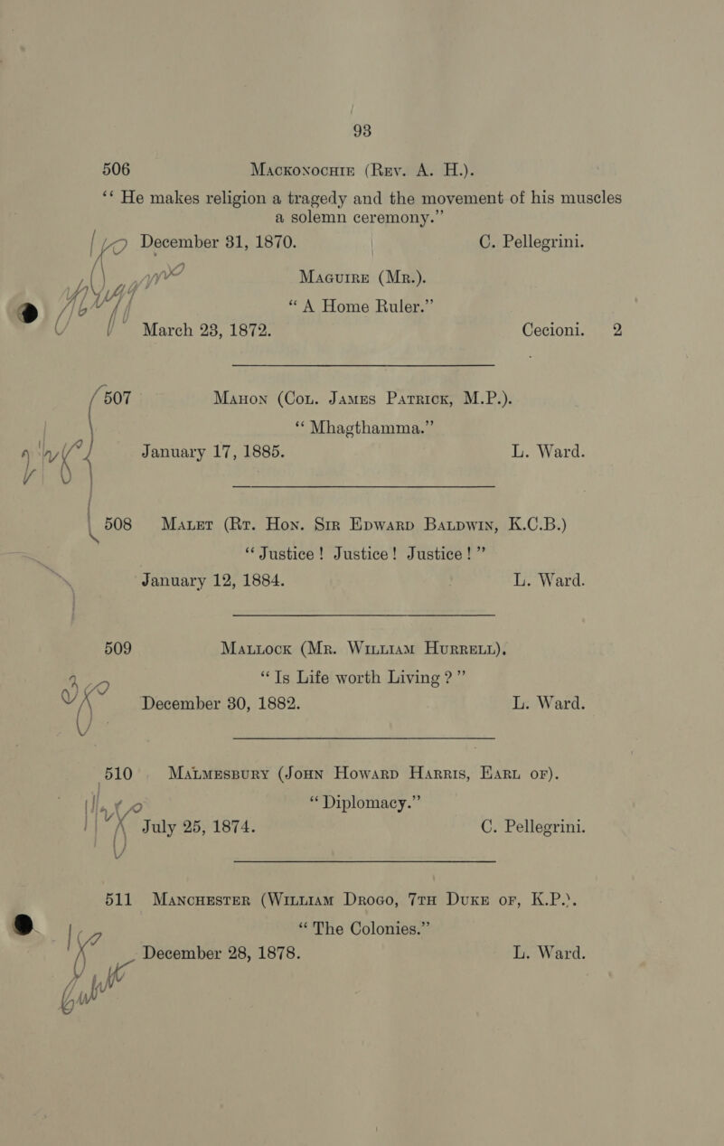 506 Macxkonocuiz (Rey. A. H.). ** He makes religion a tragedy and the movement of his muscles a solemn ceremony.’ [ a December 31, 1870. C. Pellegrini. / \ 4 yw Maguire (Mr.). yf) V4 » he $ @ //c” f “A Home Ruler. Y J° March 28, 1872: Cecioni. 2 a4 Manon (Cou. James Patrick, M.P.). “ Mhagthamma.” ‘ W (°4 January 17, 1885. L. Ward. viv by 508 Maret (Rr. Hon. Sir Epwarp Baupwin, K.C.B.) ‘Justice! Justice! Justice!” January 12, 1884. | L. Ward. 509 Mattock (Mr. Wiii1am HurRett), ‘We “Ts Life worth Living ?”’ “() December 80, 1882. L. Ward. 510 MatmeEspury (JoHN Howarp Harris, Haru oF). : ; a : ” (I, 0 Diplomacy. | ‘K July 25, 1874. C. Pellegrini. : i | : i / \/ 511 Mancuester (Wituiam Drogo, 7tH Duxke or, K.P... “The Colonies.” December 28, 1878. L. Ward. S| cs \ hr Wy Gu