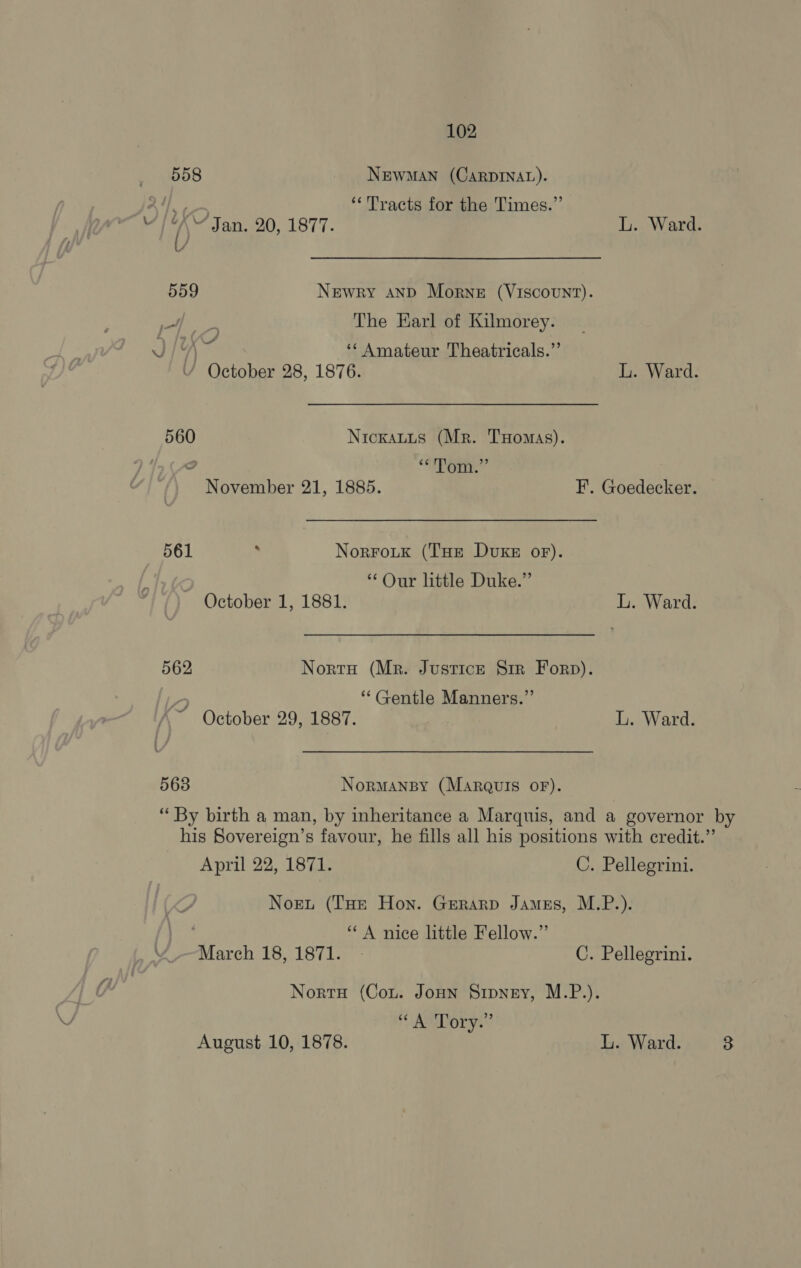 558 Newman (CarpDINAL). 5) Appr ‘Tracts for the Times.” 4 ( “Jan. 20, 1877. L. Ward. 559 Newry AND Morne (VIscouUNT). epee The Earl of Kilmorey. JIA ‘‘ Amateur Theatricals.”’ ’ October 28, 1876. L. Ward. 560 Nickauus (Mr. THomas). o “EEG November 21, 1885. F. Goedecker. 561 , NorroLk (THe DuxKe oF). “Our little Duke.” October 1, 1881. L. Ward. 562 Nortu (Mr. Justice S1rr Forp). 4 ** Gentle Manners.” ~ October 29, 1887. L. Ward. 563 Normansy (Marquis OF). “ By birth a man, by inheritance a Marquis, and a governor by his Sovereign’s favour, he fills all his positions with credit.” April 22, 1871. C. Pellegrini. Nort (THe Hon. Gerarp James, M.P.). “A nice little Fellow.” March 18, 1871. - C. Pellegrini. Nortu (Cou. Joun Sipney, M.P.). ‘ AMDory.? August 10, 1878. L. Ward. 3