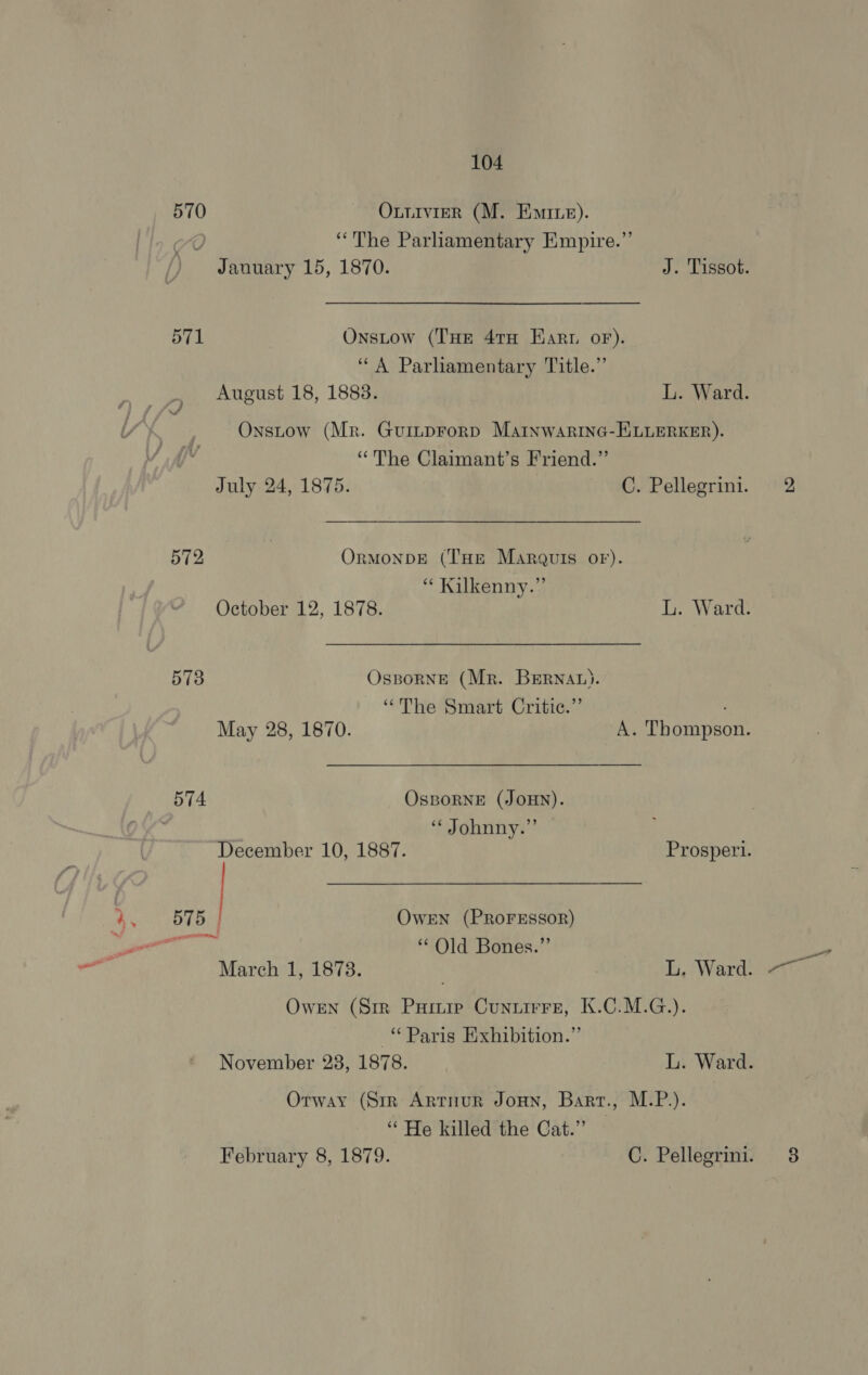 570 Oxuirvier (M. Emre). xO “The Parliamentary Empire.” January 15, 1870. J. Tissot. 571 Onstow (THE 47TH Earn oF). ‘A Parliamentary Title.” Onstow (Mr. Guinprorp Martnwarinc-HKuLEeRKER). “The Claimant’s Friend.” July 24, 1875. C. Pellegrini. 572 OrmMonbDE (THE Marguis oF). “ Kilkenny.” October 12, 1878. L. Ward. 573 Osporneé (Mr. BERNAL). “The Smart Critic.”’ May 28, 1870. A. Thompson. 574 OsBORNE (JOHN). | “ Johnny.” December 10, 1887. Prospetrl. 4, 575] OwEN (PROFESSOR) a eat “Old Bones.” tii Mareh 1, 18738. L, Ward. Owen (Str Purr Cunuirre, K.C.M.G.). “Paris Exhibition.” Orway (Sir Arrnur Jonny, Barr., M.P.). “He killed the Cat.” =