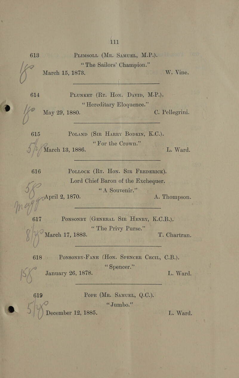 613 PuimsoLtt (Mr. Samugn, M.P.). lie “The Sailors’ Champion.” /) March 15, 1873. W. Vine. 614 Puunket (Rr. Hon. Davin, M.P.). t fe “Hereditary EKloquence.”’ “ May 29, 1880. C. Pellegrini. 615 Ponanp (Str Harry Bopxin, K.C.). Sx “For the Crown.” d) /“/ March 18, 1886. ie Ward. 616 Pouttock (Rr. Hon. Srr FRepsErick). a Lord Chief Baron of the Exchequer. v) Ch: “A Souvenir.” / 7April 2, 1870. A. Thompson. 617 Ponsonpy (GENERAL Sir Henry, K.C.B.). “The Privy Purse.” ¥ /¥\~ March 17, 1888. T’. Chartran. 618 Ponsonpy-Fane (Hon. Spencer Cecin, C.B.). if “ Spencer.”’ ISA January 26, 1878. L. Ward. 619 Pork (Mr. Samvuen, Q.C.). cy ib ex * Jumbo.”’ uy i ) December 12, 1885. L. Ward.