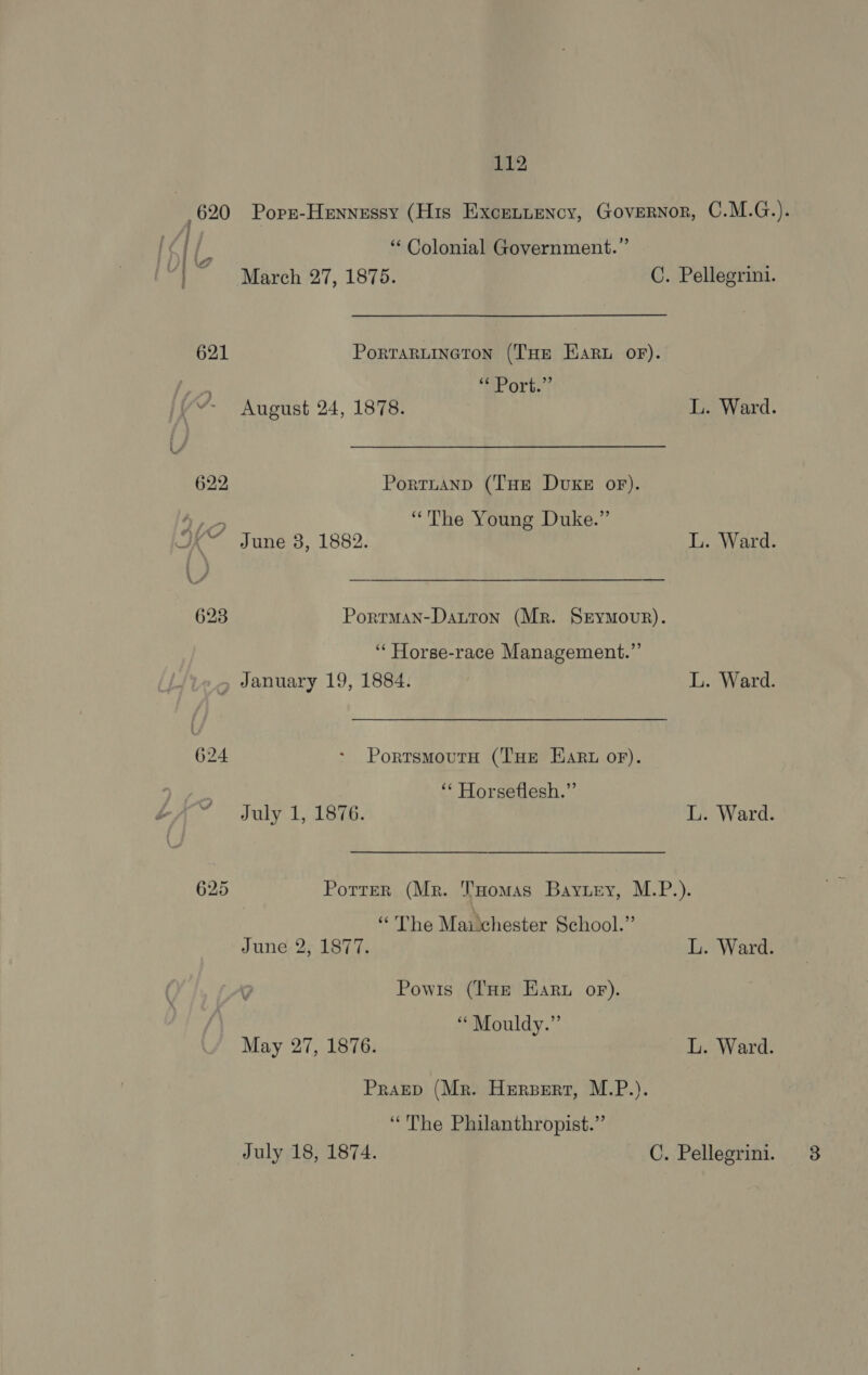 | 620 Poprz-Heynessy (His Excennency, Governor, C.M.G.). ‘‘ Colonial Government.” March 27, 1875. C. Pellegrini. 621 Portartineton (THe Eart oF). AL Orbs | August 24, 1878. L. Ward. 622 Portnianpd (THe DvKe oF). ee “The Young Duke.” BA vune. 5. 1882. L. Ward. 623 Porrman-Datron (Mr. SEyMovur). ‘“‘ Horse-race Management.” , January 19, 1884. L. Ward. 624 - PortsmoutH (THe Eart or). ‘“‘ Horseflesh.”’ July 1, 1876. L. Ward. 625 Potrer (Mr. Tomas Bayuey, M.P.). \ “The Maichester School.” June 2, 1877. L. Ward. , Powis (THe Ear or). ““Mouldy.” May 27, 1876. L. Ward. Praep (Mr. Herpert, M.P.). “The Philanthropist.”