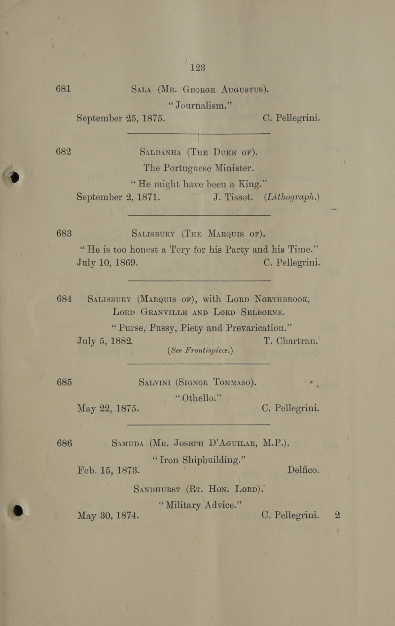 ees 681 Sata (Mr. George AUGUSTUS). ‘* Journalism.” September 25, 1875. C. Pellegrini. 682 SaupanHa (THe Dukes oF). The Portuguese Minister. “He might have been a King.” September 2, 1871. J. Tissot. (Lithograph.) 683 Sauispury (THe Marquis orf). “He is too honest a Tery for his Party and his Time.” July 10, 1869. C. Pellegrini. 684 Sanispury (Marquis oF), with Lorp NorrHproor, LorD GRANVILLE AND LorD SELBORNE. ‘Purse, Pussy, Piety and Prevarication.”’ July 5, 1882. T. Chartran. (See I’rontispiece.) 685 SALVINI (S1aNor Tommaso). as “Othello.” May 22, 1875. C. Pellegrini. 686 Samupa (Mr. JoserH D’Acuiuar, M.P.). “Tron Shipbuilding.” Feb. 15, 1873. Delfico. Sanpuurst (Rr. Hon. Lorp). “Military Advice.”