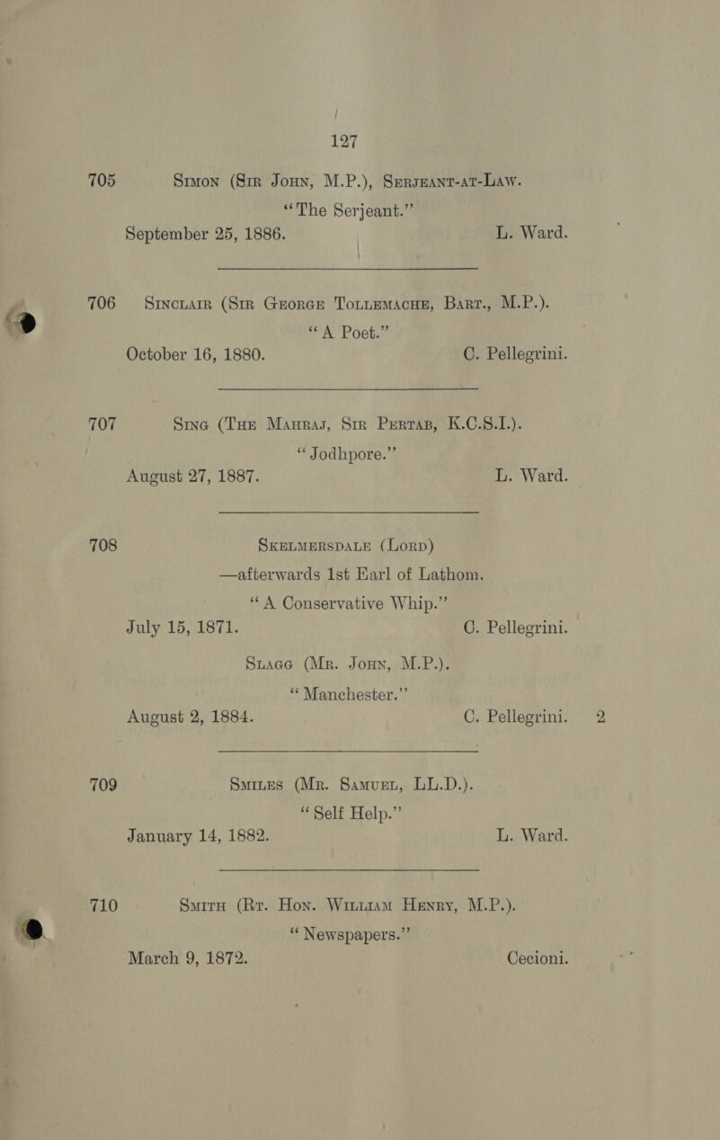 705 Stuon (Sir Jonn, M.P.), Serseant-at-Law. “The Serjeant.” September 25, 1886. L. Ward. 706 = Sincnarr (Str Grorce Totuemacue, Bart., M.P.). ° “A Poet.” October 16, 1880. C. Pellegrini. 707 Sing (THE Manras, Str Perras, K.C.§.L1.). : “ Jodhpore.”’ August 27, 1887. L. Ward. 708 SKELMERSDALE (LorpD) —afterwards 1st Earl of Lathom. ‘““A Conservative Whip.” July 15, 1871. G. Pellegrini. Stace (Mr. Joun, M.P.). ‘“¢ Manchester.”’ August 2, 1884. C. Pellegrini. 709 Smiues (Mr. Samurz, LL.D.). “Self Help.” January 14, 1882. L. Ward. 710 SuirH (Rr. Hon. Wintiam Henry, M.P.). 6 ‘‘ Newspapers.”