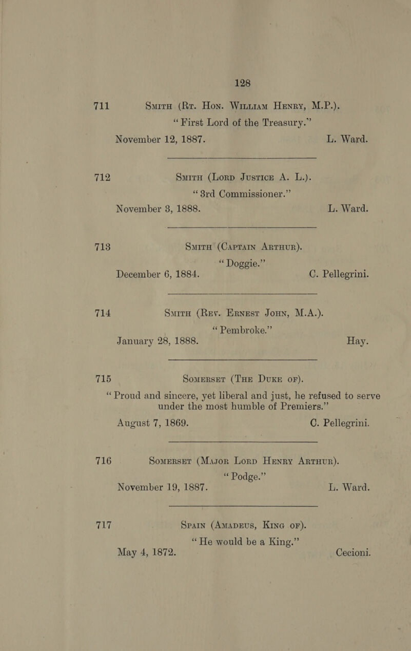 yegl SuirnH (Rr. Hon. Winuiam Henry, M.P.). “First Lord of the Treasury.” November 12, 1887. L. Ward. 712 SauitH (Lorp Justice A. L.). ‘3rd Commissioner.” November 38, 1888. L. Ward. 713 SmirH (Captain ARTHUR). “ Doggie.” December 6, 1884. C. Pellegrini. 714 Sarr (Rey. Ernest Jouy, M.A.). “ Pembroke.” January 28, 1888. Hay. 715 SomerRsET (THE DUKE oF). ‘Proud and sincere, yet liberal and just, he refused to serve under the most humble of Premiers.” August 7, 1869. C. Pellegrini. 716 Somerset (Mason Lorp Henry ArtuHur). ‘* Podge.” November 19, 1887. L. Ward. 717 Spain (AmapeEvs, Kina oF). “He would be a King.” May 4, 1872. Cecioni.