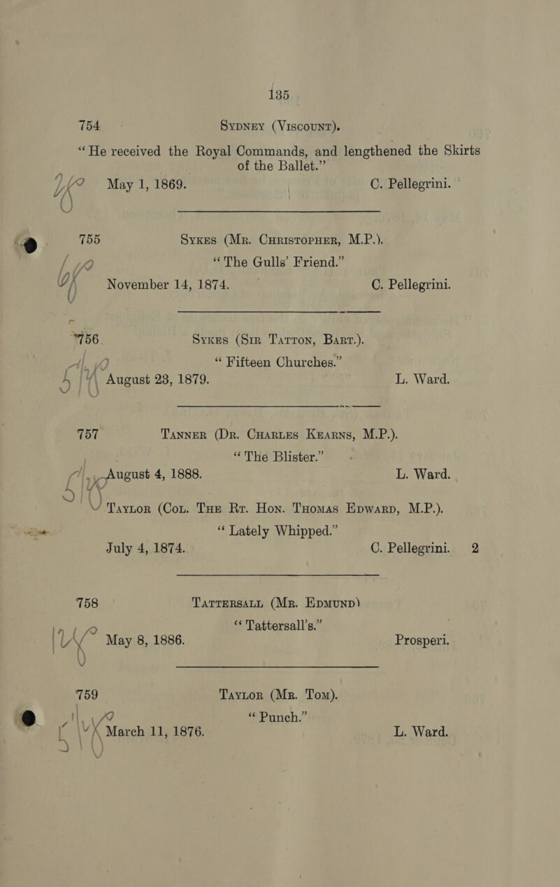 an ee 754 SYDNEY (VISCOUNT). “He received the Royal Commands, and lengthened the Skirts of the Ballet.” / ' | 755 Sykes (Mr. Curistopuer, M.P.). dee “The Gulls’ Friend.” \ 756. Sykes (Sir Tarron, Bart.). A, VO “ Fifteen Churches.” A+ |4%\ August 28, 1879. L. Ward. » 757 Tanner (Dr. CHartes Kearns, M.P.). | “The Blister.” (1, _ August 4, 1888. L. Ward. ~ ‘One e \ Taytor (Cou. Toe Rr. Hon. Toomas Epwarp, M.P.). “‘ Lately Whipped.” July 4, 1874. C. Pellegrini. 2 7158 TaTTERSALL (Mr. Epmunp) one. “ Tattersall’s.” | | VY May 8, 1886. Prosperi. 759 Taytor (Mr. Tom). vA ava “© Punch.” \VX March 11, 1876. Bawardi Ve