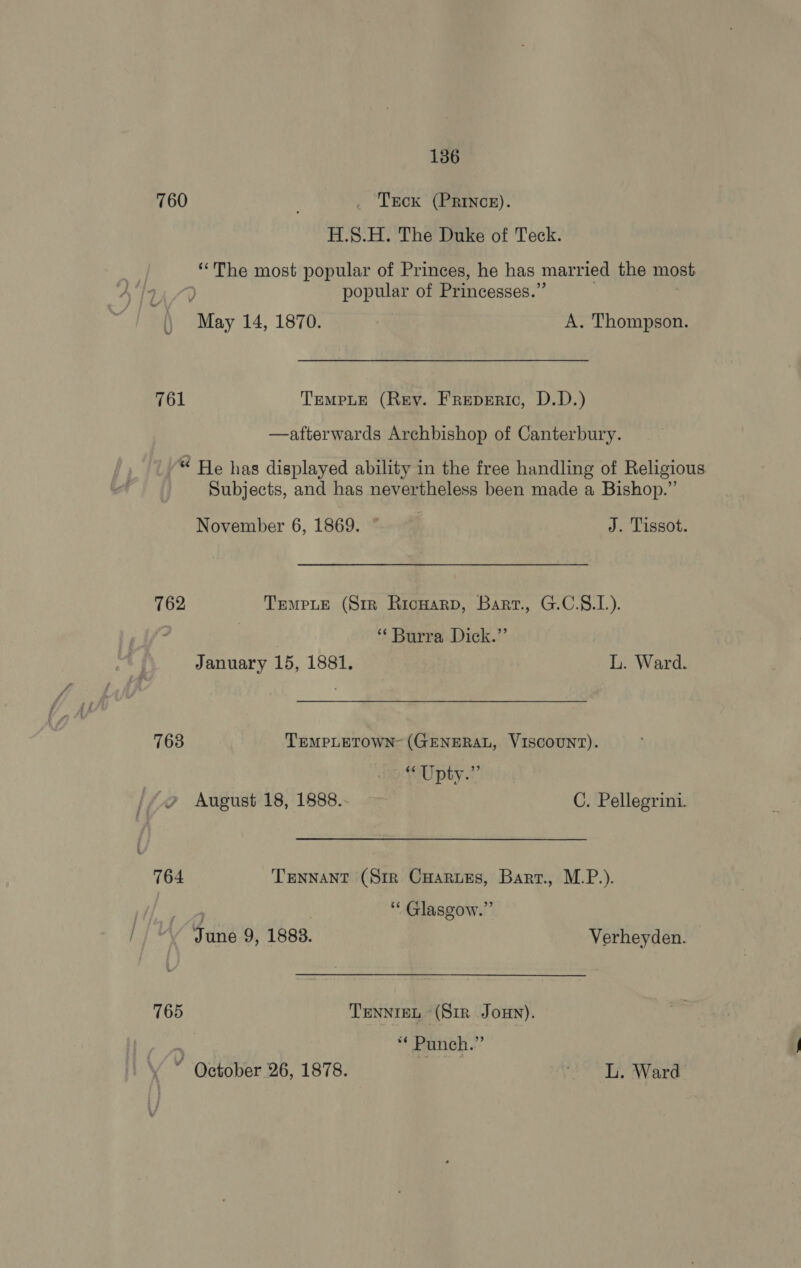 760 . Tecx (PRINcE). H.S.H. The Duke of Teck. “The most popular of Princes, he has married the most popular of Princesses.” \} May 14, 1870. | A. Thompson. 761 TempLe (Rey. Freperic, D.D.) —afterwards Archbishop of Canterbury. “ He has displayed ability in the free handling of Religious Subjects, and has nevertheless been made a Bishop.” November 6, 1869. © J. Tissot. 762 Tempe (Str Ricuarp, Bart., G.C.S.L). } “ Burra Dick.” January 15, 1881. L. Ward. 763 TEMPLETOWN- (GENERAL, VISCOUNT). “Upty.”’ //.2 August 18, 1888..- C. Pellegrini. 764 Tennant (Str Cuarues, Bart., M.P.). ; ‘ Glasgow.” dune 9, 1883. Verheyden. 765 TENNIEL (Sir Jon). “ Punch.” ’ October 26, 1878. LC yh along A”