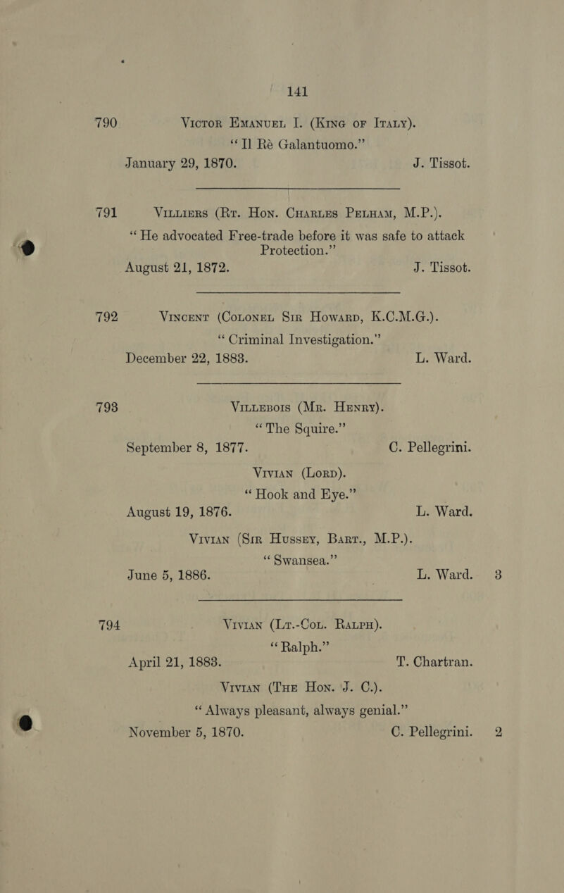 790 791 792 793 794 141 Victron Emanuen I. (Kine or Iraty). ‘Tl Re Galantuomo.”’ January 29, 1870. J. Tissot. Viuuiers (Rr. Hon. Cuarues Petuam, M.P.). ‘“‘He advocated Free-trade before it was safe to attack Protection.” August 21, 1872. J. Tissot. Vincent (CoLONEL Str Howarp, K.C.M.G.). “Criminal Investigation.” December 22, 18838. L. Ward. VinutEsors (Mr. Henry). “The Squire.” September 8, 1877. C. Pellegrini. Vivian (Lorp). “ Hook and Eye.” August 19, 1876. L. Ward. Vivian (Sir Hussny, Barr., M.P.). “« Swansea.” June 5, 1886. ! L. Ward. Vivian (Lr.-Cou. Rapw). ‘* Ralph.” April 21, 1883. T. Chartran. Vivian (Tue Hon. J. C.). ‘‘ Always pleasant, always genial.” bo