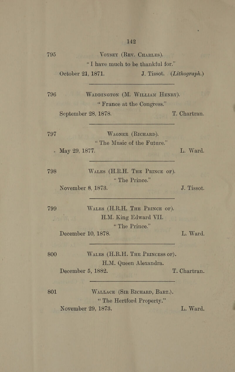796 797 798 199 800 801 . May 29, 1877. L. Ward. Wates (H.R.H. Tut Prince or). “The Prince.” November 8, 1873. J. Tissot. Wates (H.R.H. THe Prince or). H.M. King Edward VIL. “The Prince.’ December 10, 1878. L. Ward. Wares (H.R.H. Tue Princass or). H.M. Queen Alexandra. December 5, 1882. T. Chartran. Wauuacre (Srr RicHarp, Bart.). “The Hertford Property.” November 29, 18738. L. Ward. 142 Voysry (Rey. CHaruzs). “T have much to be thankful for.” Wappineton (M. Winuram Henry). “France at the Congress.” WaGNeEeR (RICHARD). “The Music of the Future.”