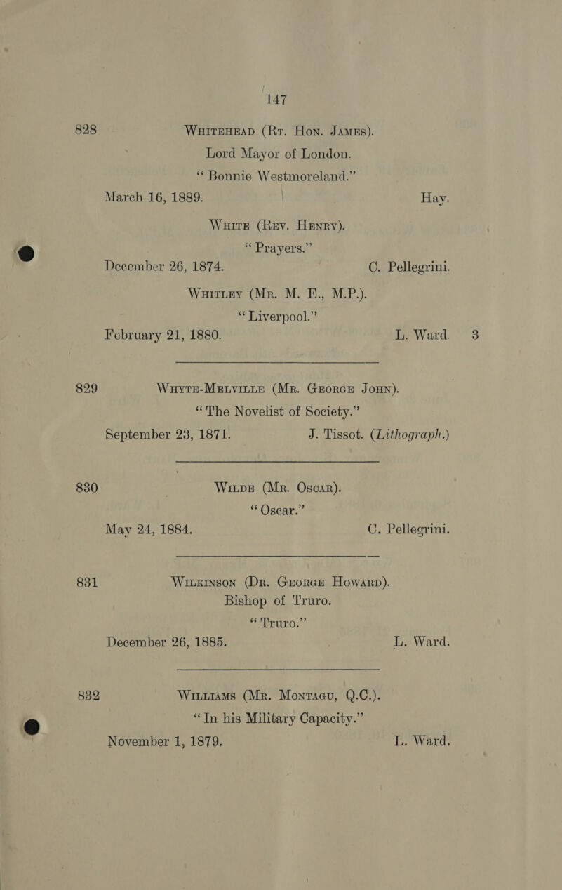 828 WuitEHEAD (Rr. Hon. Jamus). Lord Mayor of London. ‘Bonnie Westmoreland.” March 16, 1889. | Hay. Wuitr (Rev. Henry). ‘« Prayers.” December 26, 1874. C. Pellegrini. Wuitiey (Mr. M. E., M.P.). ‘¢ Liverpool.” February 21, 1880. L. Ward. 829 WuytkE-Menvitte (Mr. Grorcr JoHn). “The Novelist of Society.” September 23, 1871. J. Tissot. (Lithograph.) 830 | Wiupe (Mr. Oscar). “ Oscar.” May 24, 1884. C. Pellegrini. 831 Wiuxinson (Dr. Grorce Howarp). Bishop of ‘Truro. “Truro.” December 26, 1885. | L. Ward. 832 Wiuuiams (Mr. Montacu, Q.C.). “Tn his Military Capacity.” November 1, 1879. L. Ward.