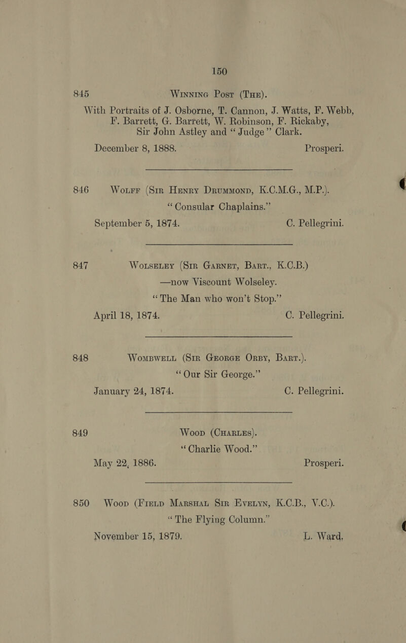 845 Winnina Post (Tue). With Portraits of J. Osborne, T. Cannon, J. Watts, F. Webb, I’. Barrett, G. Barrett, W. Robinson, F. Rickaby, Sir John Astley and “ Judge” Clark. December 8, 1888. Prosperl. 846 Wourr (Str Henry Drummonp, K.C.M.G., M.P.). “Consular Chaplains.” September 5, 1874. C. Pellegrini. 847 Wo.useLEy (Sir Garnet, Barr., K.C.B.) —now Viscount Wolseley. “The Man who won’t Stop.” April 18, 1874. C. Pellegrini. 848 Wompwe.u (Sir Grorce Ory, Bart.). “Our Sir George.” January 24, 1874. C. Pellegrini. 849 Woop (CHARLES). ‘Charlie Wood.” May 22, 1886. Prosperi. 850 Woop (Frevp MarsHat Sir Eveuyn, K.C.B., V.C.). “The Flying Column.”