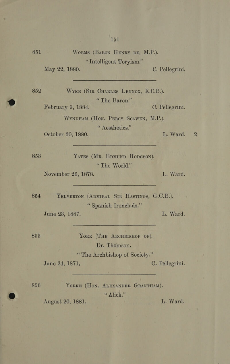 851 Worms (Baron Henry pu, M.P.). “Intelligent Toryism.” May 22, 1880. C. Pellegrini. 852 Wvke (Sir Cuoartes Lennox, K.C.B.). ®D “The Baron.” | February 9, 1884. C. Pellegrini. Wynpuam (Hon. Percy Scawen, M.P.). ‘* Aesthetics.” October 380, 1880. L. Ward. 853 Yates (Mr. Epmunp Hopeason). “The World.” November 26, 1878. L. Ward. 854 YELVERTON (ApmiRAL Sir Hastines, G.C.B.). ‘Spanish Ironclads.”’ June 28, 1887. L. Ward. 855 York (THe ARCHBISHOP OF). Dr. Thomson. “The Archbishop of Society.” June 24, 1871. C. Pellegrini. 856 Yorke (Hon. ALEXANDER GRANTHAM). 9 “ Alick.” | August 20, 1881. L. Ward.