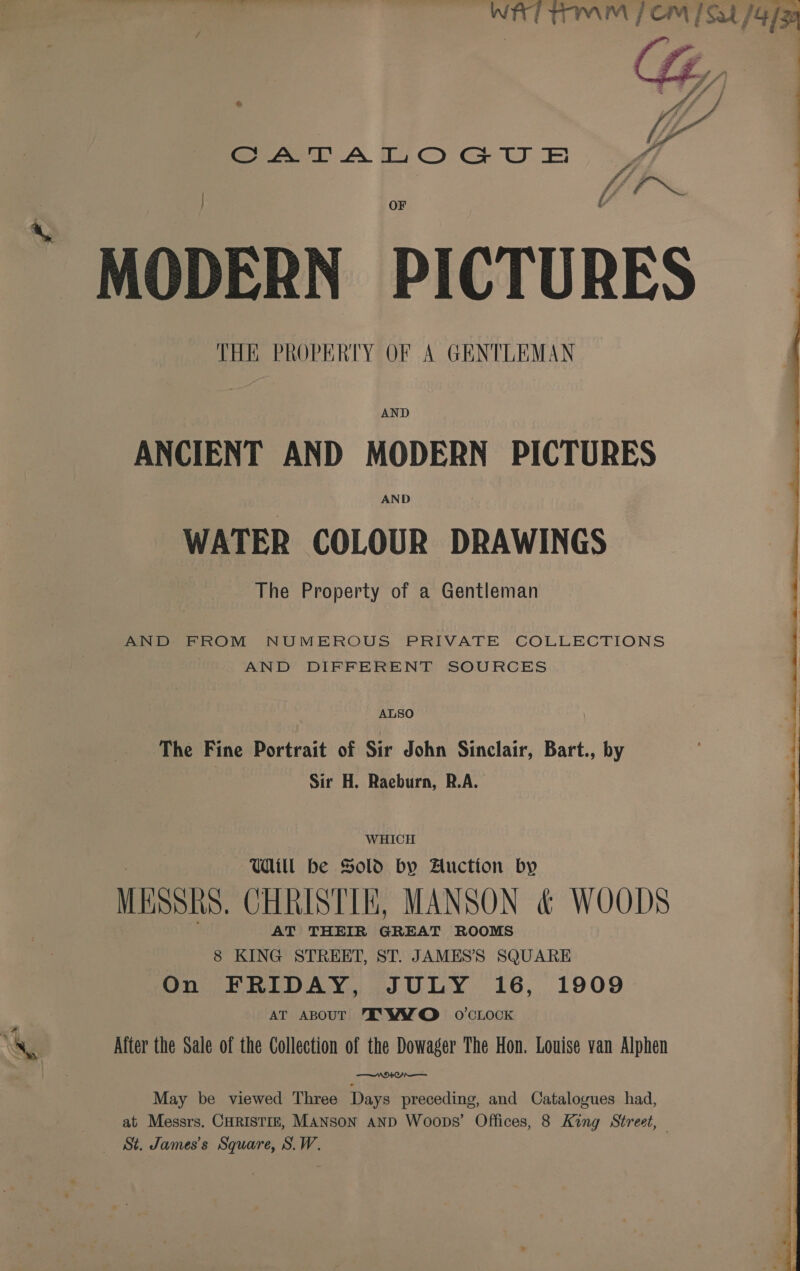 &amp; Sat A Tt CO GU EE MODERN PICTURES THE PROPERTY OF A GENTLEMAN AND ANCIENT AND MODERN PICTURES AND WATER COLOUR DRAWINGS The Property of a Gentleman AND FROM NUMEROUS PRIVATE COLLECTIONS AND DIFFERENT SOURCES ALSO The Fine Portrait of Sir John Sinclair, Bart., by Sir H. Raeburn, R.A. WHICH Will be Sold by Auction by MESSRS. CHRISTIE, MANSON &amp; WOODS AT THEIR GREAT ROOMS 8 KING STREET, ST. JAMES’S SQUARE On FRIDAY, JULY 16, 1909 AT ABOUT TK WYO o'clock After the Sale of the Collection of the Dowager The Hon. Louise yan Alphen PUN) aie ee May be viewed Three Days preceding, and Catalogues had, at Messrs. CHRISTIE, MANSON AND Woops’ Offices, 8 King Street, — St. James's Square, S.W.  y° ® Py a ee eT