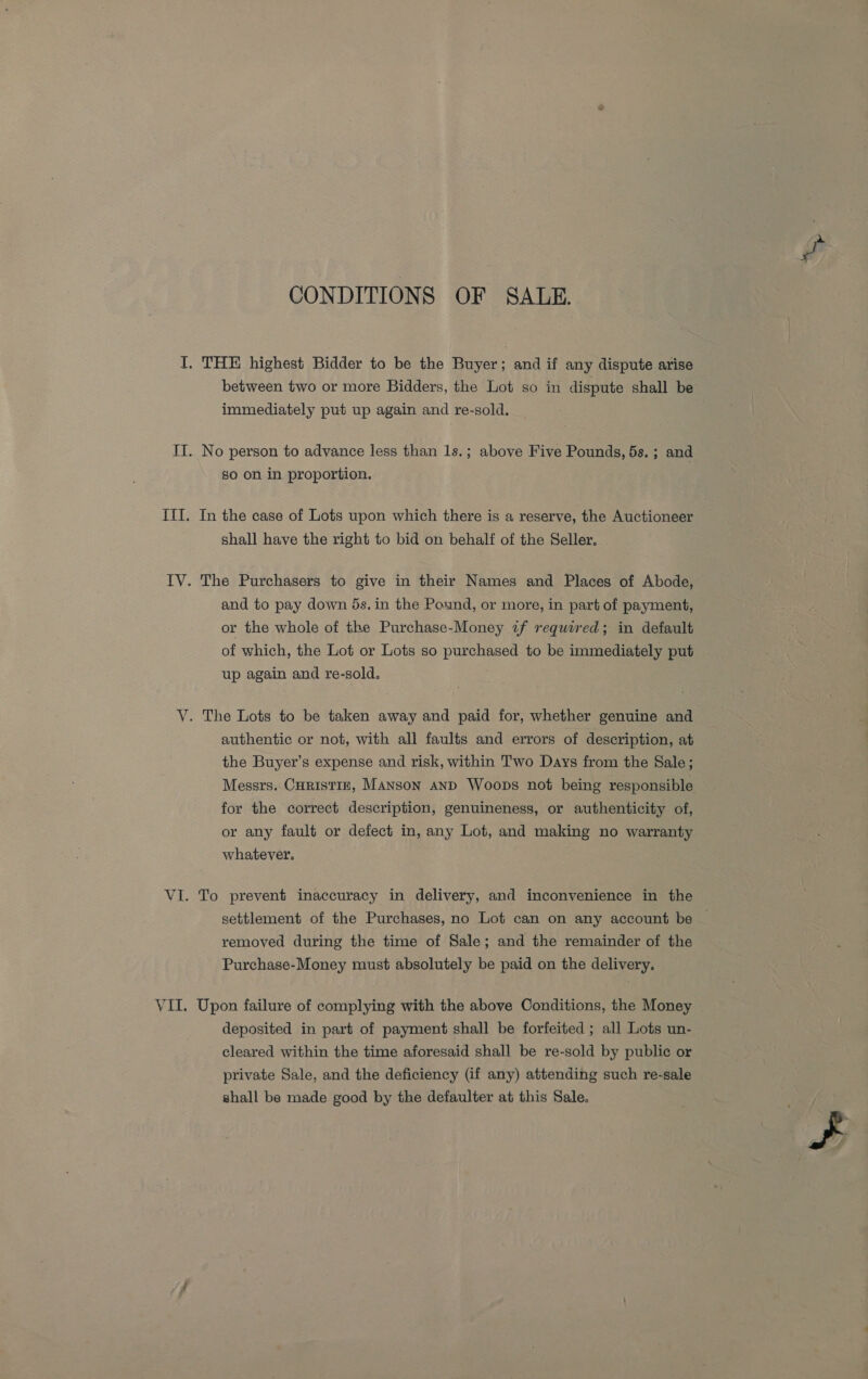 CONDITIONS OF SALE. I. THE highest Bidder to be the Buyer; and if any dispute arise between two or more Bidders, the Lot so in dispute shall be immediately put up again and re-sold. ITI. No person to advance less than 1s.; above Five Pounds, 5s. ; and so on in proportion. ITI. In the case of Lots upon which there is a reserve, the Auctioneer shall have the right to bid on behalf of the Seller. IV. The Purchasers to give in their Names and Places of Abode, and to pay down 5s. in the Pound, or more, in part of payment, or the whole of the Purchase-Money if required; in default of which, the Lot or Lots so purchased to be immediately put up again and re-sold. V. The Lots to be taken away and paid for, whether genuine and authentic or not, with all faults and errors of description, at the Buyer’s expense and risk, within Two Days from the Sale; Messrs. CHRISTIE, Manson AND Woops not being responsible for the correct description, genuineness, or authenticity of, or any fault or defect in, any Lot, and making no warranty whatever. VI. To prevent inaccuracy in delivery, and inconvenience in the settlement of the Purchases, no Lot can on any account be — removed during the time of Sale; and the remainder of the Purchase-Money must absolutely be paid on the delivery. VII. Upon failure of complying with the above Conditions, the Money deposited in part of payment shall be forfeited ; all Lots un- cleared within the time aforesaid shall be re-sold by public or private Sale, and the deficiency (if any) attending such re-sale shall be made good by the defaulter at this Sale.