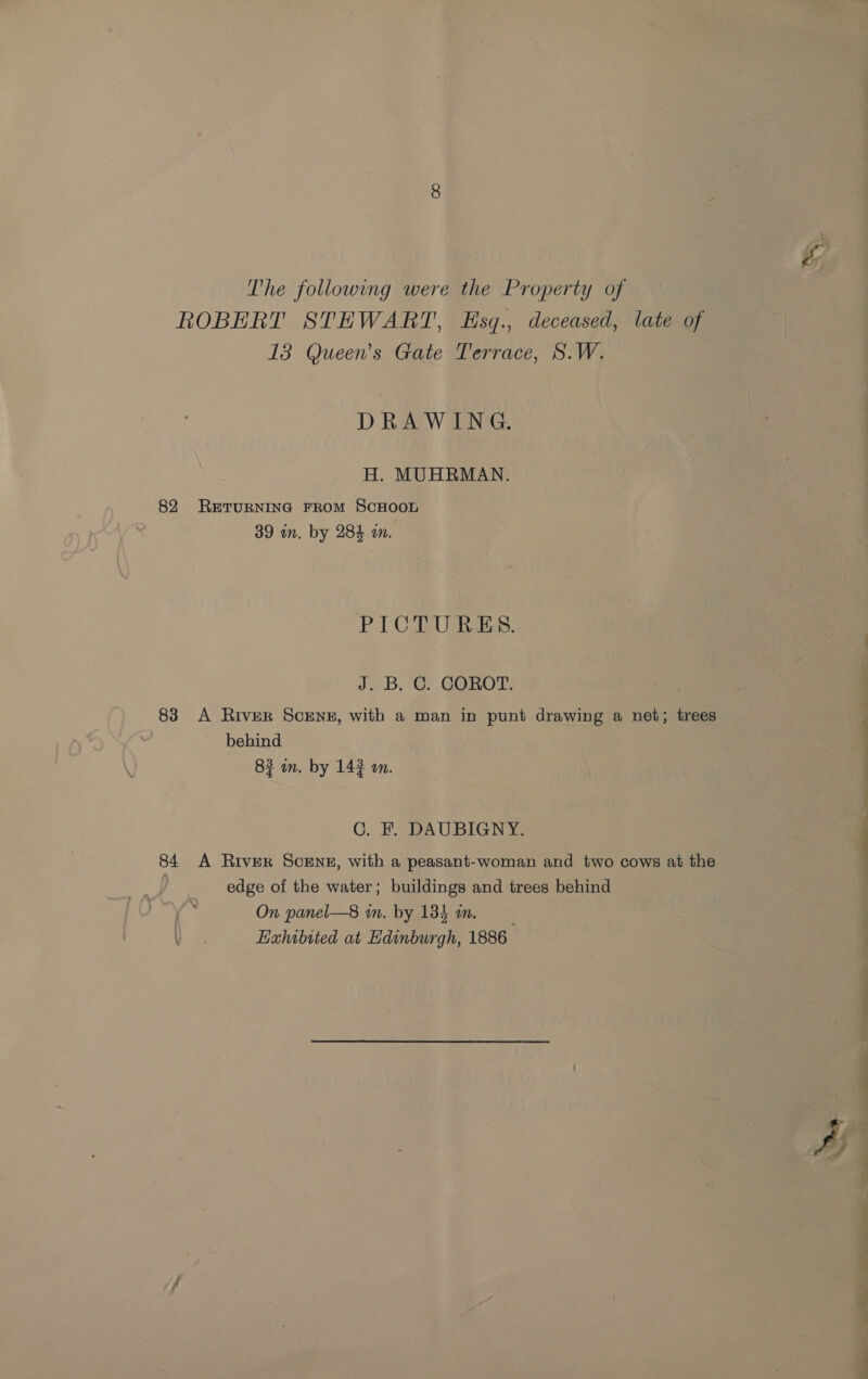 The following were the Property of ROBERT STEWART, Esq., deceased, late of 13 Queen’s Gate Terrace, S.W. DRAWING. H. MUHRMAN. 82 RETURNING FROM SCHOOL 39 in. by 284 an. PICTURES. J. B. C. COROT. 83 A River ScENE, with a man in punt drawing a net; trees behind 83 mm. by 143 wm. C.. PDA UBIGNAS 84 A River Scene, with a peasant-woman and two cows at the edge of the water; buildings and trees behind On panel—8 mm. by 1385 om. Hxhibited at Edinburgh, 1886 A