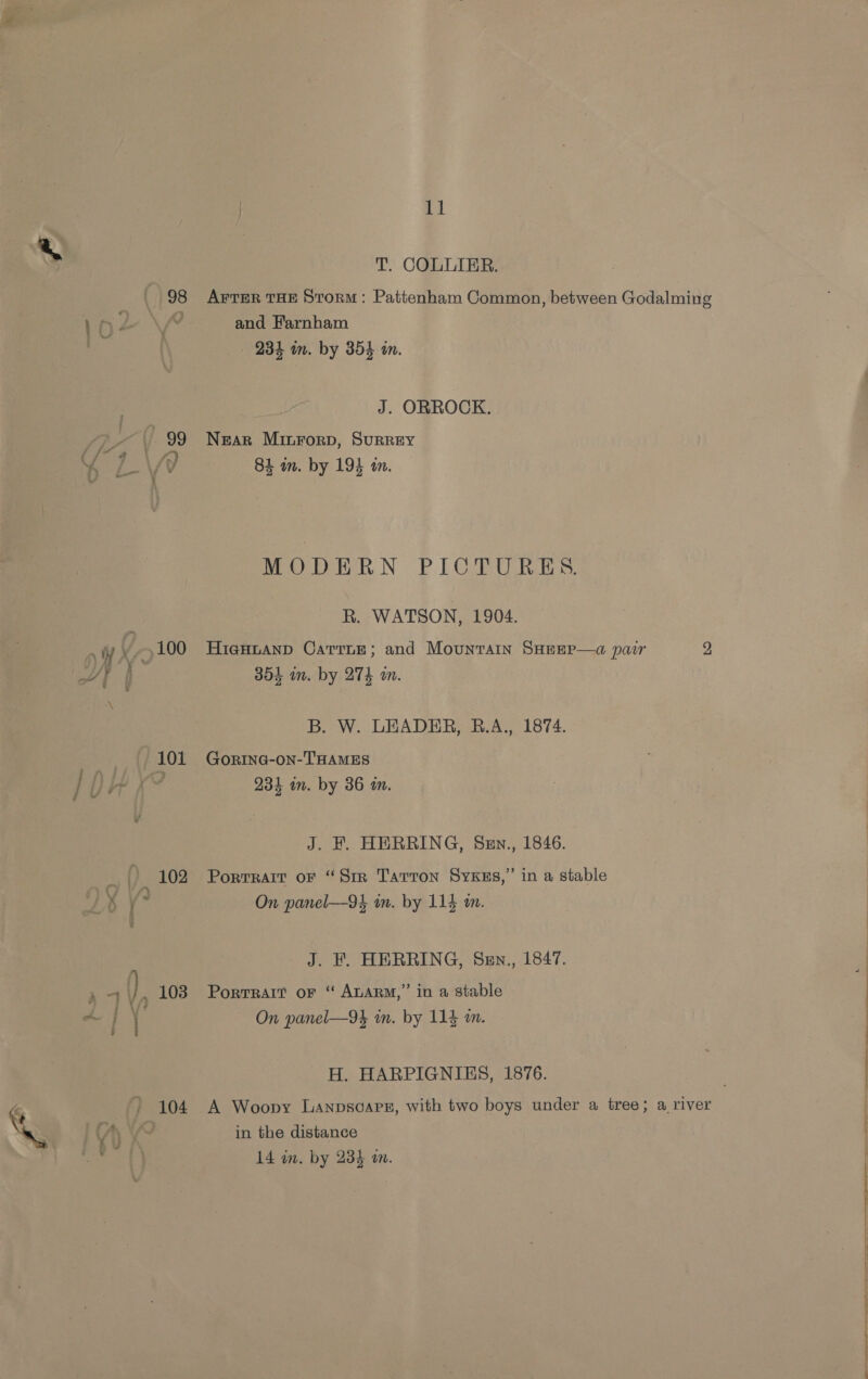 ( 98 2 |. 99 Wy 100 Wi) a ‘\ 101 Rog ~ i YS _ (). 102 x y* 4 ), 103 - : ) 104 11 T. COLLIER. AFTER THE Storm: Pattenham Common, between Godalming and Farnham 234 in. by 354 in. J. ORROCK. Near Minrorp, SuRREY 84 wm. by 194 am. MODERN PICTURES. R. WATSON, 1904. HigHLAND CaTrnE; and Mountain SHEEP—a pair 2 354 in. by 274 an. B. W. LEADER, B.A., 1874. GORING-ON-THAMES 234 im. by 36 in. J. F. HERRING, Sen., 1846. Portrait oF “Sir Tarron SyxKzs,” in a stable On panel—94 in. by 114 mm. J. KF. HERRING, Sen., 1847. Portrait or “ ALARM,” in a stable On panel—9k in. by 114 m. H. HARPIGNIES, 1876. A Woopy Lanpsoareg, with two boys under a tree; a river in the distance 14 in. by 234 an.