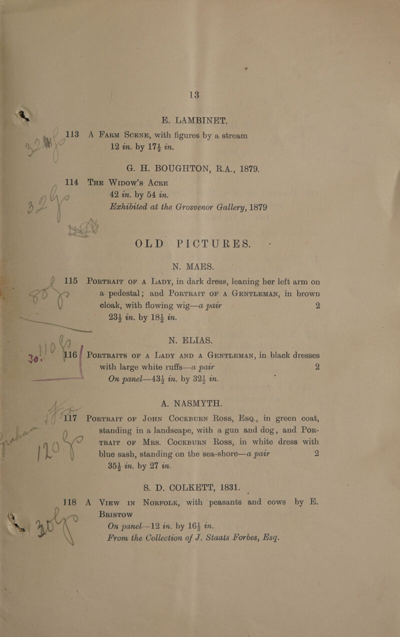~ | ~ E, LAMBINET. x ¥ / 113 A Farm Scene, with figures by a stream LAM Ke 12 in. by 174 in. ¥ G. H. BOUGHTON, R.A., 1879. _ 114 Tse Winvow’s Acre Df \ Kahibited at the Grosvenor Gallery, 1879 OLD PICTURES. N. MABS. wy ? 115 Porrrarr or a Lapy, in dark dress, leaning her left arm on Ss a) Pe) a pedestal ; and PoRTRAIT OF A GENTLEMAN, in brown eo. () cloak, with flowing wig—a pair. 2, ae 984 in. by 184 in. 1} 0 N. ELIAS 3 ai an PortRAITs OF A Lapy AND A GENTLEMAN, in black dresses | pee, with large white ruffs—a pair 2 ——————— On panel—43} in. by 324 an. ; A. NASMYTH. A “Ys | / rae - standing in a landscape, with a gun and dog, and Por- () no? TRAIT OF Mrs. Cocksurn Ross, in white dress with a blue sash, standing on the sea-shore—a pair 2 304 in. by 27 a. a7 Porrrair of JoHn Cockspurn Ross, EHsq., in green coat, S. D. COLKETT, 1831. 118 A View in Norronx, with peasants and cows by H. , o Bristow SS \ On panel—12 in. by 164 an. From the Collection of J. Staats Horbes, Ksq.