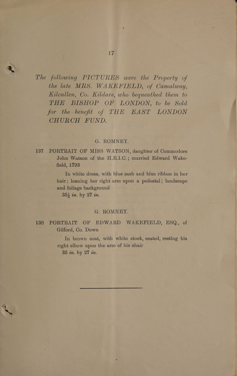 The following PICTURES were the Property of the late MRS. WAKEFIELD, of Camalway, Kilcullen, Co. Kildare, who bequeathed them to THH BISHOP OF LONDON, to be Sold for the benefit of THH HAST LONDON CHURCH FUND. G. ROMNEY. 137 PORTRAIT OF MISS WATSON, daughter of Commodore John Watson of the H.H.1.C.; married Edward Wake- field, 1793 In white dress, with blue sash and blue ribbon in her hair; leaning her right arm upon a pedestal; landscape and foliage background 354 im. by 27 an. G. ROMNEY. 188 PORTRAIT OF EDWARD WAKEFIELD, ESQ., of Gilford, Co. Down In brown coat, with white stock, seated, resting his right elbow upon the arm of his chair 35 in. by 27 a.