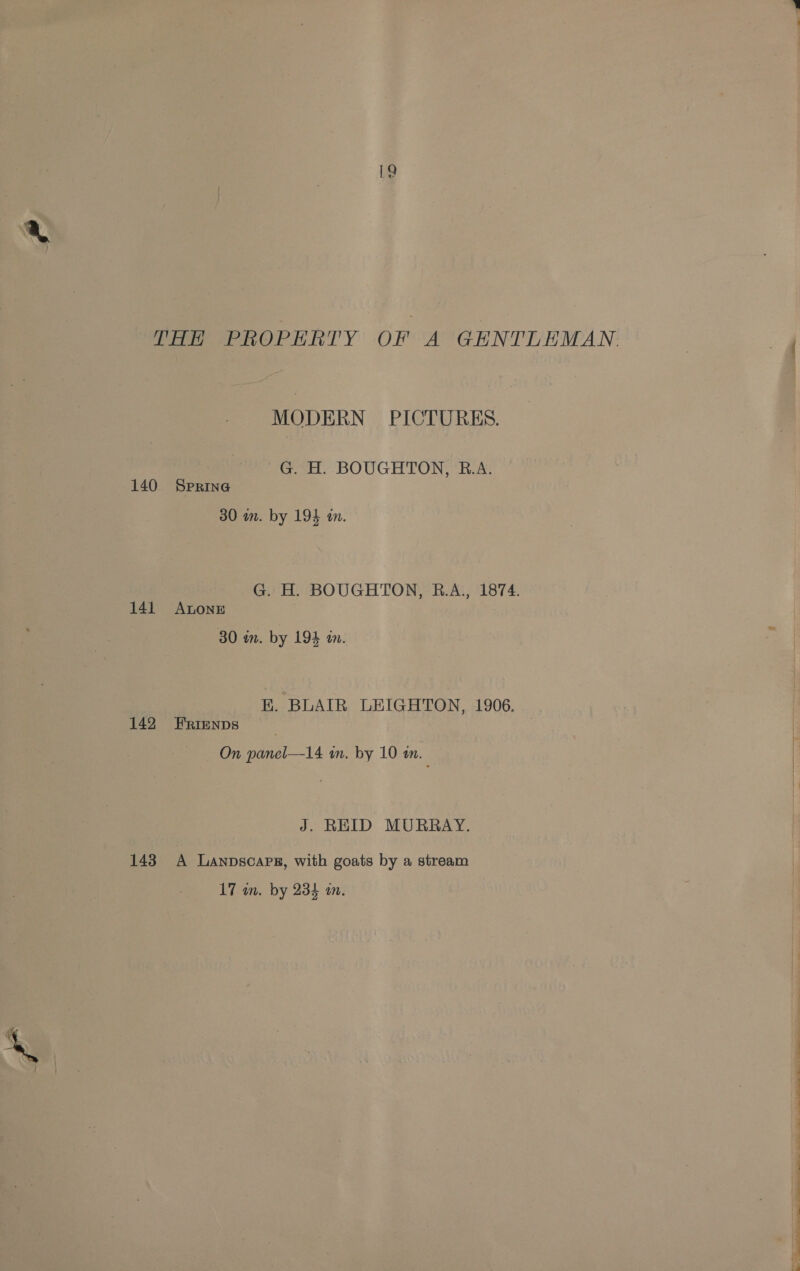 THH PROPHRTY OF A GENTLEMAN. MODERN PICTURES. G. H. BOUGHTON, R.A. 140 Spring 30 wn. by 194 a. G. H. BOUGHTON, R.A., 1874. 141 Antone 30 in. by 194 an. EK. BLAIR LEIGHTON, 1906. 142 FERrienps On panel—14 in. by 10 an. J. REID MURRAY. 143 A Lanpscarg, with goats by a stream