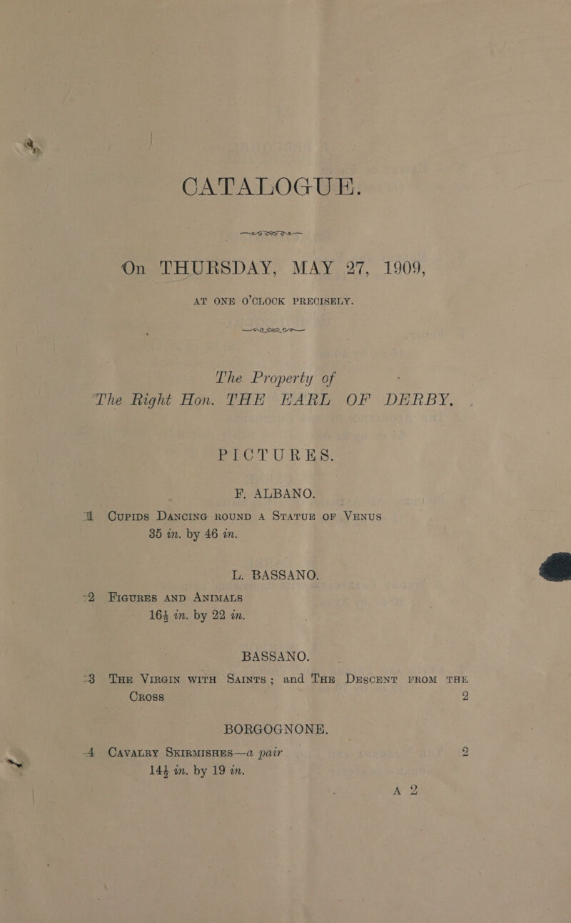 CATALOGUE. —2 6 SS OS Omer oORSDAY, MAY. 27, 1909, AT ONE O'CLOCK PRECISELY. o's : The Property of The ight Hon. THE HARE OF DERBY, fe) UR Es. FH. ALBANO. YW Curpips DANCING ROUND A STATUE OF VENUS 35 in. by 46 an.  L. BASSANO. ~2 FiagureEsS AND ANIMALS 164 in. by 22 an. BASSANO. -8 Tue Viren witH Saints; and THz DrEscENT FROM THE Cross , BORGOGNONE. ND) -4 CAVALRY SKIRMISHES—a pair