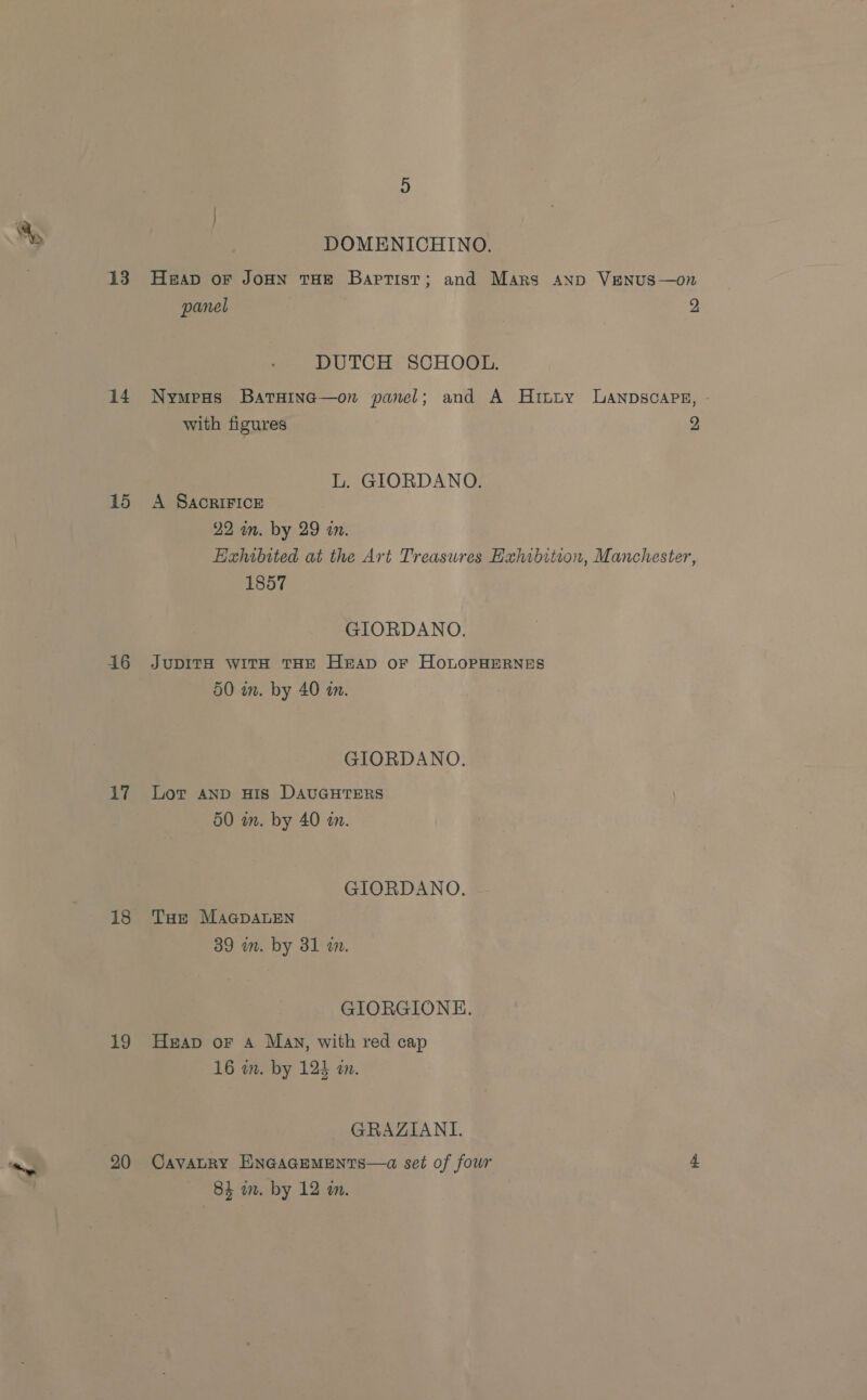 13 14 15 16 17 18 19 20 DOMENICHINO. HEAD oF JOHN THE Baptist; and Mars anp VENUS—on panel 2 DUTCH SCHOOL. Nympus BatHinc—on panel; and A Hituy LAnpscaps, with figures 2 L. GIORDANO. A SACRIFICE 22 in. by 29 in. Exhibited at the Art Treasures Hahibition, Manchester, 1857 GIORDANO. JUDITH WITH THE HrAD oF HOLOPHERNES 50 in. by 40 a. GIORDANO. Lot AND HIS DAUGHTERS 50 in. by 40 an. GIORDANO, THe MaGpALEN 39 im. by 31 wm. GIORGIONE. Heap or A May, with red cap 16 wm. by 124 a. GRAZIANL. CavALRY ENGAGEMENTS—a set of four 4 84 wn. by 12 wm.