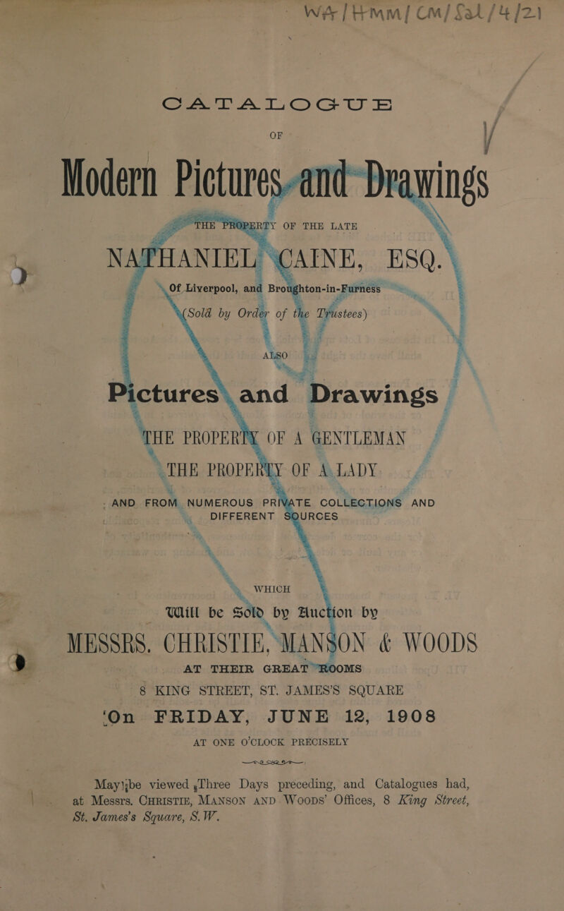 wes [Hmm] Cm/ Sal / 4/21 Cea AO) Cr OE OF // and ay oa PROP uRPY OF THE LATE  ae ee en dy al ‘ $ nt 3 vipa onc OF A GENTLEMAN LY OF A LADY. . AND FROM NUMEROUS PRIN DIFFERENT %, THE PROPE    ATE COLLECTIONS AND SOURCES ; t - &gt; .. WHICH ™, Wull be SOD by Buction by MESSRS. CHRISTIE, MANS : AT THEIR GREAT ROOMS 8 KING STREET, ST. JAMES’S SQUARE ‘On FRIDAY, JUNE 12, 1908 AT ONE O'CLOCK PRECISELY  May':be viewed ,Three Days preceding, and Catalogues had, at Messrs. CHRISTIE, MANSON AND Woops’ Offices, 8 King Street, St. James’s Square, S.W.