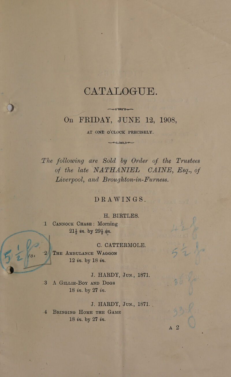 CATALOGUE.  On FRIDAY, JUNE 12, 1908, _ AT ONE O'CLOCK PRECISELY. — OL SSA DI The following are Sold by Order of the Trustees of the late NATHANIEL CAINE, Eszq., of Lnverpool, and Broughton-in-Furness. DRAWINGS. H. BIRTLES. 1 Cannock CHasz: Morning 215 m. by 293 an. C. CATTERMOLE. ee “Ds y bee AMBULANCE WaGGON 12 im. es 18 a.  J. HARDY, Jun., 1871. 3 A Giuxiz-Boy anp Dogs 18 in. by 27 a. J. HARDY, Jun., 1871. . 4 Brineinc Home THE GAME 18 in. by 27 tn.