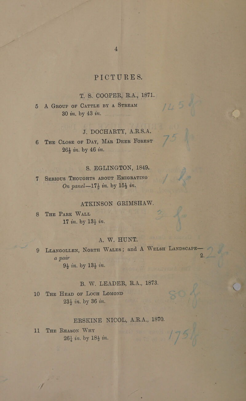 10 11 PICTURES. T, §. COOPER, R.A. 1871. A Group or CATTLE BY A STREAM 30 in. by 43 in. - J. DOCHARTY, A.R.S.A. Tar Crosz oF Day, Mar Deer Forest 964 in. by 46 an. S. EGLINGTON, 1849. Serious THOUGHTS ABOUT EMIGRATING On panel—174 in. by 154 m. ATKINSON GRIMSHAW. THe Park WALL : 17 in. by 134 am. A. W. HUNT. 4 in. by 183 am. B. W. LEADER, R.A., 1873. Toe Heap or Loca LoMoNnD 234 in. by 36 a. ERSKINE NICOL, A.RB.A., 1879. THe Reason WuHy sure 961 in. by 184 a. / / , a yo